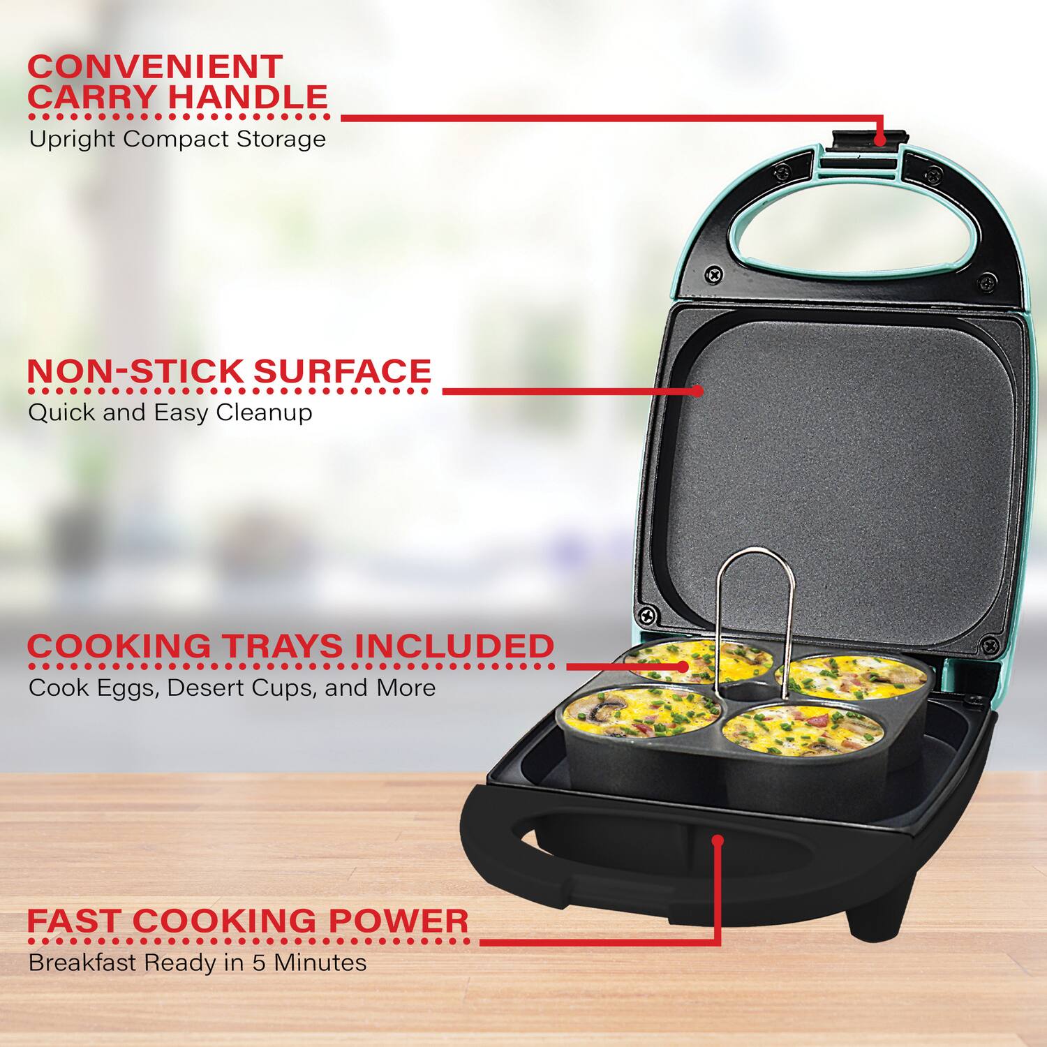 CONVENIENT CARRY HANDLE  
Upright Compact Storage  

NON-STICK SURFACE  
Quick and Easy Cleanup  

COOKING TRAYS INCLUDED  
Cook Eggs, Desert Cups, and More  

FAST COOKING POWER  
Breakfast Ready in 5 Minutes