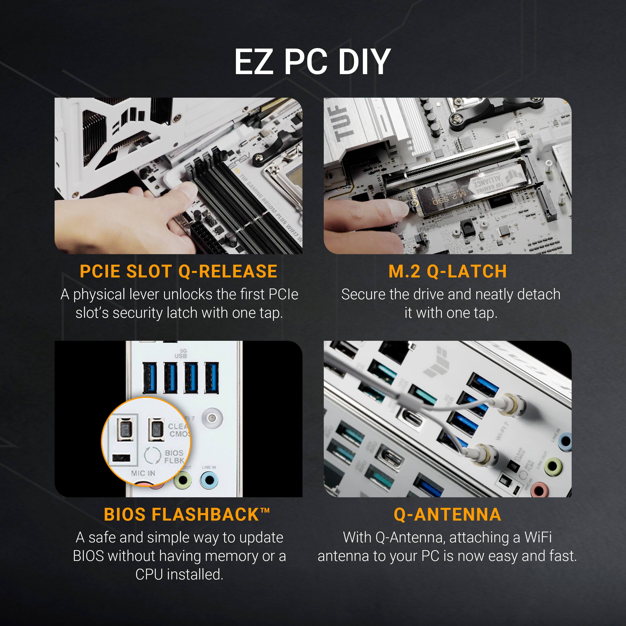 EZ PC DIY

PCIE SLOT Q-RELEASE  
A physical lever unlocks the first PCIe slot's security latch with one tap.

M.2 Q-LATCH  
Secure the drive and neatly detach it with one tap.

BIOS FLASHBACK™  
A safe and simple way to update BIOS without having memory or a CPU installed.

Q-ANTENNA  
With Q-Antenna, attaching a WiFi antenna to your PC is now easy and fast.