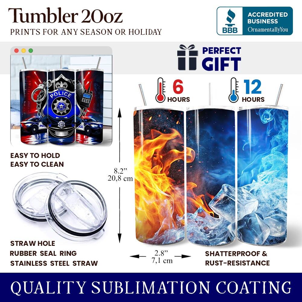 Tumbler 20oz  
PRINTS FOR ANY SEASON OR HOLIDAY  

ACCREDITED BUSINESS  
BBB  
OrnamentallyYou  

POLICE  
POLICE  
PERFECT GIFT  
6 HOURS  
12 HOURS  

EASY TO HOLD  
EASY TO CLEAN  

8.2" 20.8 cm  
STRAW HOLE  
RUBBER SEAL RING  
STAINLESS STEEL STRAW  
2.8" 7.1 cm  

SHATTERPROOF & RUST-RESISTANCE  

QUALITY SUBLIMATION COATING