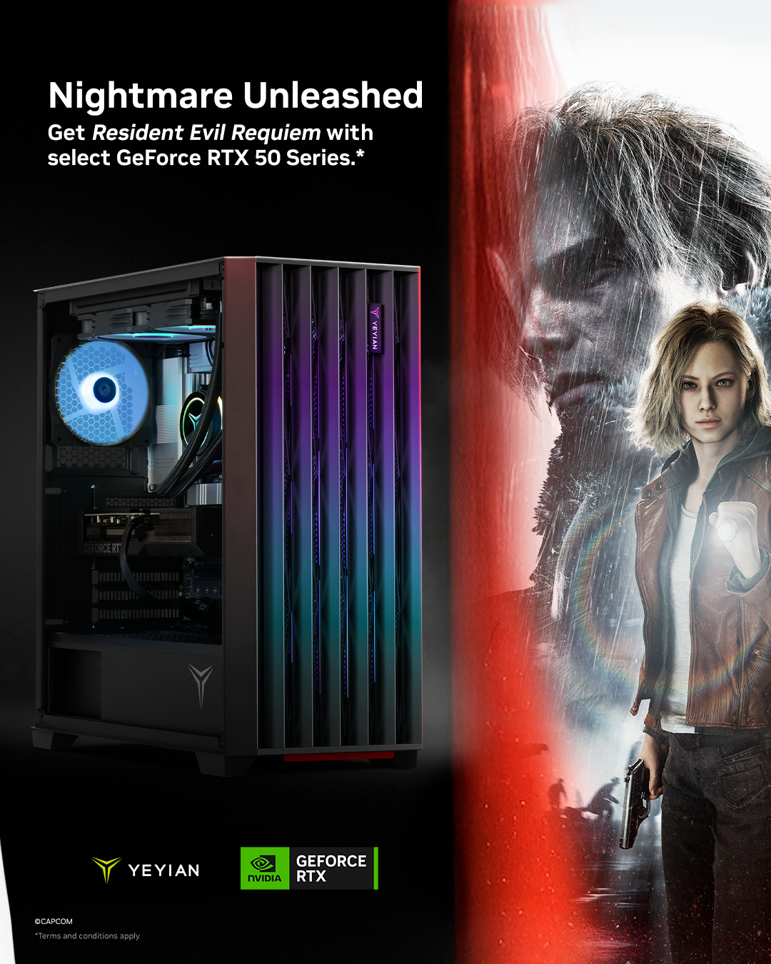 Nightmare Unleashed  
Get Resident Evil Requiem with select GeForce RTX 50 Series.*  

A VEVIAN 2 YEYIAN GEFORCE NVIDIA RTX CAPCOM  

Terms and conditions apply