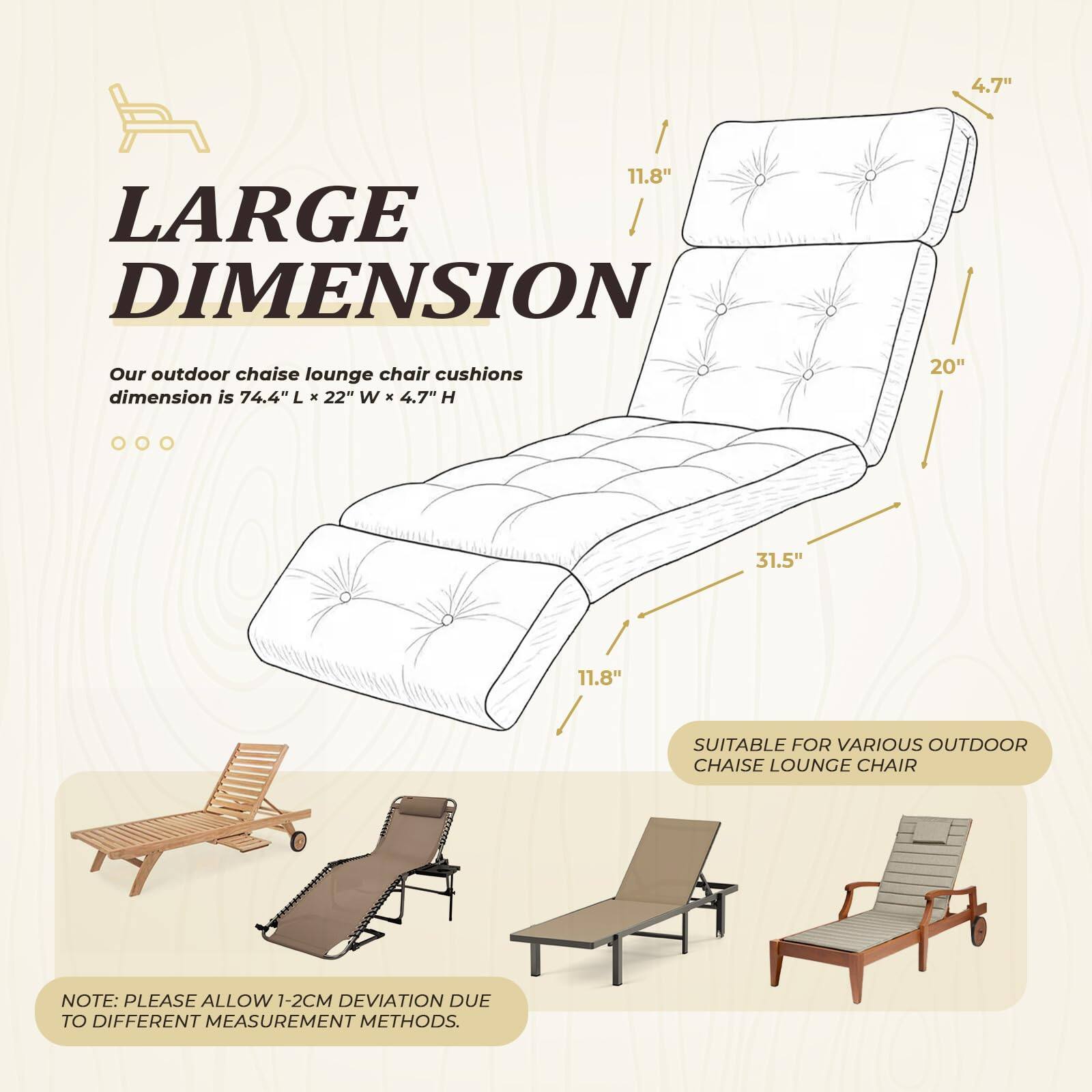 **LARGE DIMENSION**

Our outdoor chaise lounge chair cushions dimension is 74.4" L x 22" W x 4.7" H

**SUITABLE FOR VARIOUS OUTDOOR CHAISE LOUNGE CHAIR**

**NOTE:** PLEASE ALLOW 1-2CM DEVIATION DUE TO DIFFERENT MEASUREMENT METHODS.