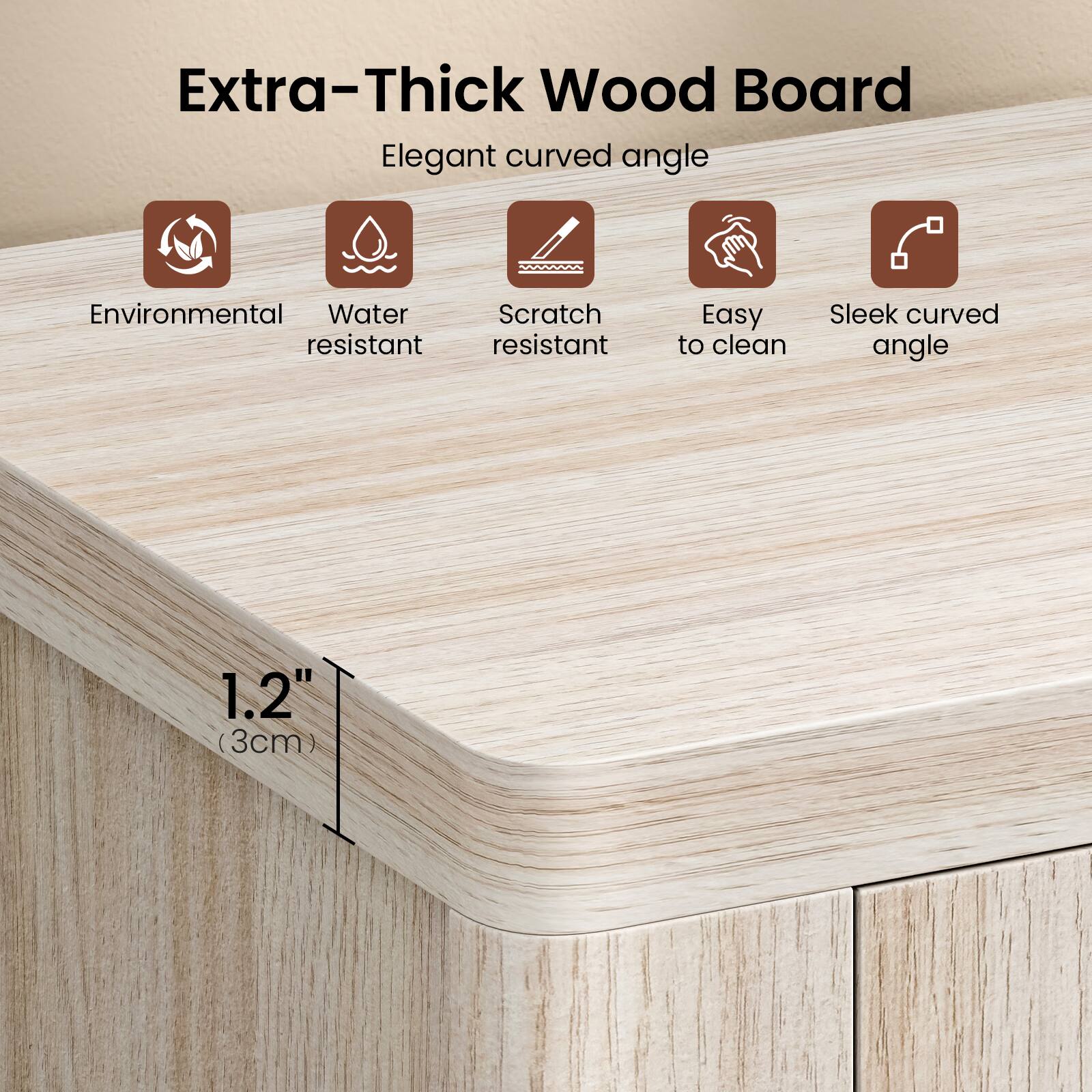 Extra-Thick Wood Board  
Elegant curved angle  
Environmental  
Water resistant  
Scratch resistant  
Easy to clean  
Sleek curved angle  
1.2" (3cm)
