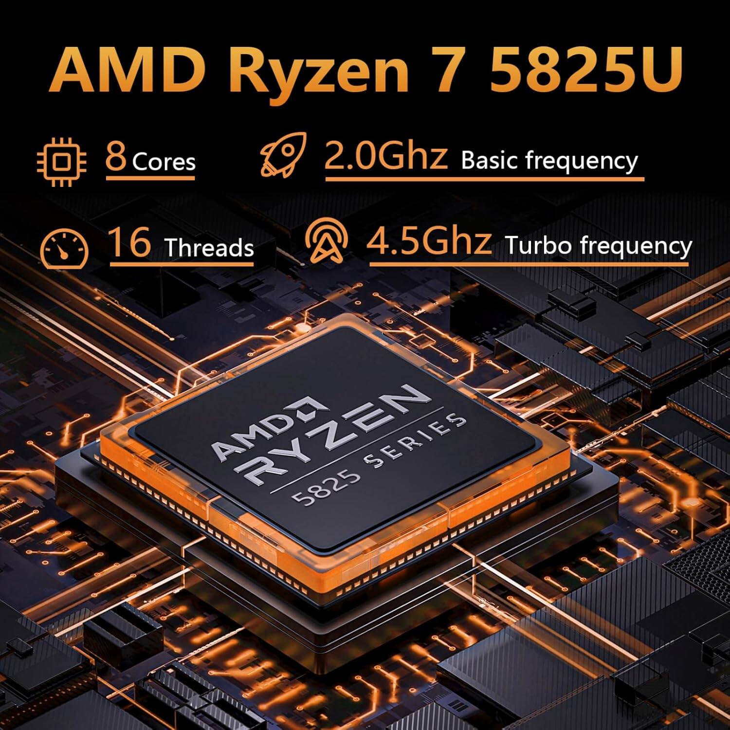 AMD Ryzen 7 5825U  
8 Cores  
2.0Ghz Basic frequency  
16 Threads  
4.5Ghz Turbo frequency  
AMDA RYZEN SERIES 5825