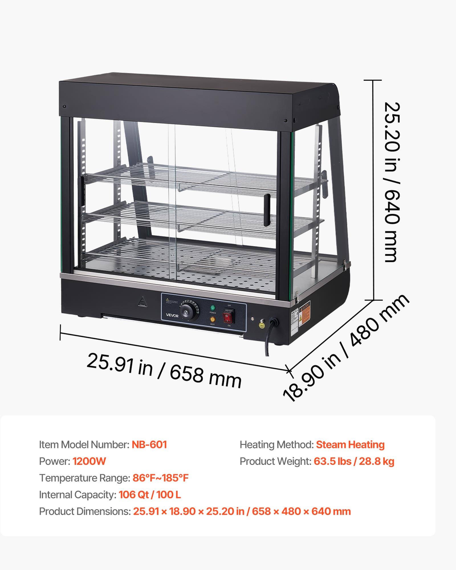 - VEVOR 25.91 in / 658 mm
- 25.20 in / 640 mm
- 18.90 in / 480 mm

Item Model Number: NB-601
Heating Method: Steam Heating
Power: 1200W
Product Weight: 63.5 lbs / 28.8 kg
Temperature Range: 86°F~185°F
Internal Capacity: 106 Qt / 100 L
Product Dimensions: 25.91 x 18.90 x 25.20 in / 658 x 480 x 640 mm