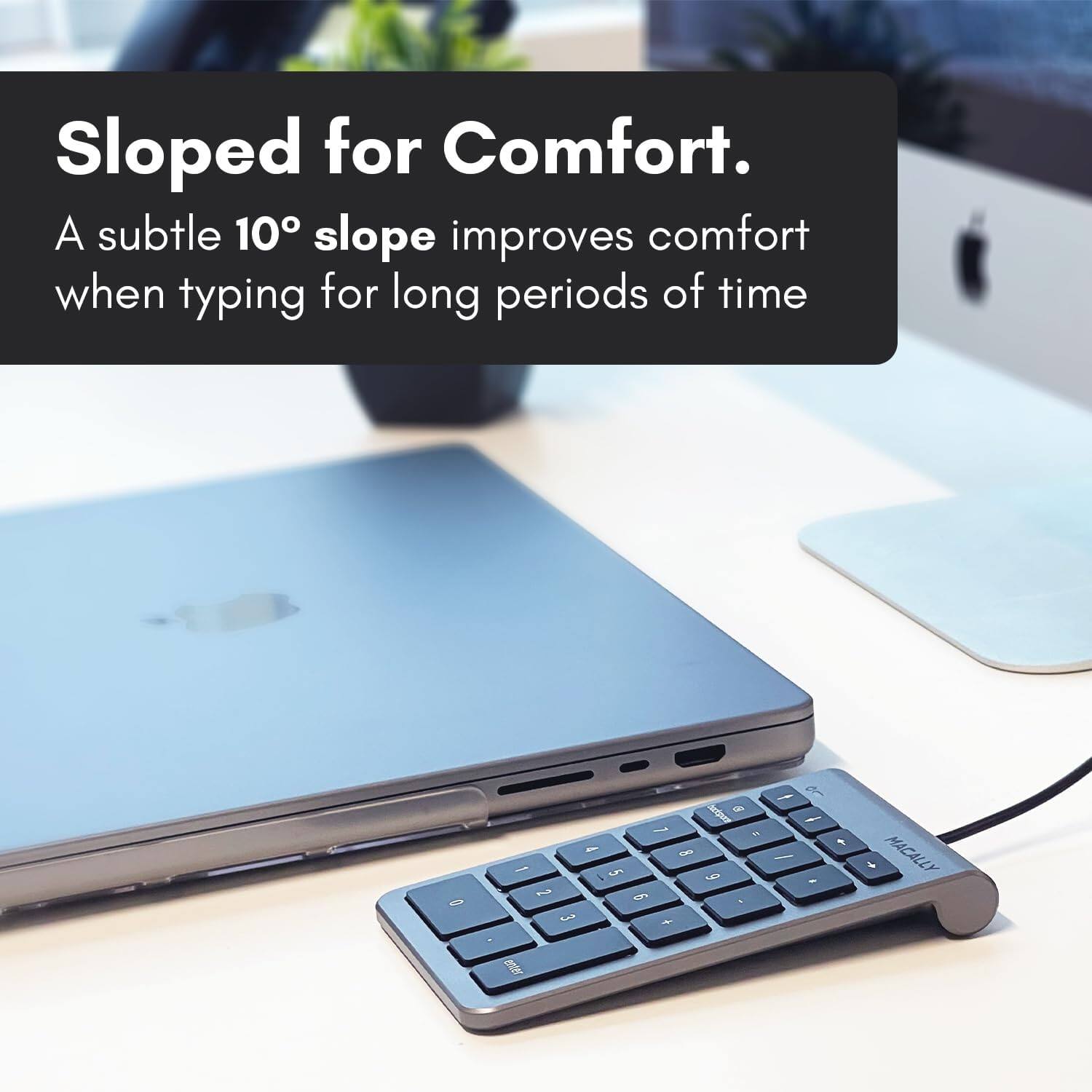 Sloped for Comfort. A subtle 10° slope improves comfort when typing for long periods of time.