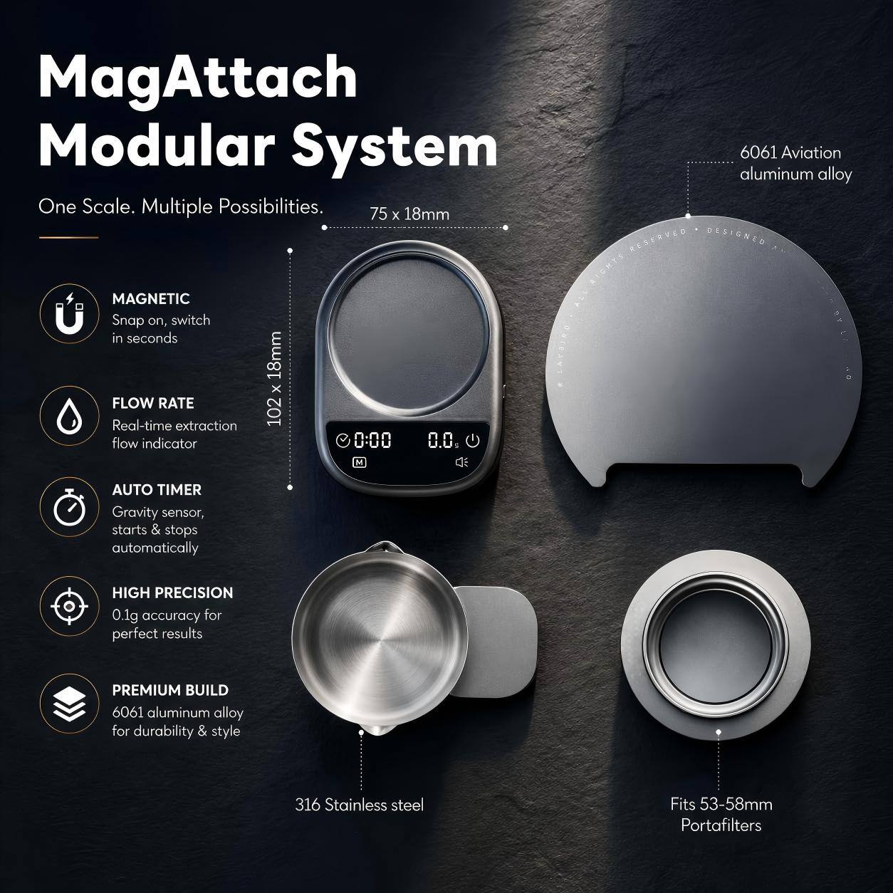MagAttach Modular System

One Scale. Multiple Possibilities.

- 75 x 18mm
- MAGNETIC Snap on, switch in seconds
- FLOW RATE Real-time extraction
- 102 flow indicator
- 0:00 0.0
- AUTO TIMER Gravity sensor, starts & stops automatically
- HIGH PRECISION 0.1g accuracy for perfect results
- PREMIUM BUILD 6061 aluminum alloy for durability & style
- 316 Stainless steel
- Fits 53-58mm Portafilters

6061 Aviation aluminum alloy