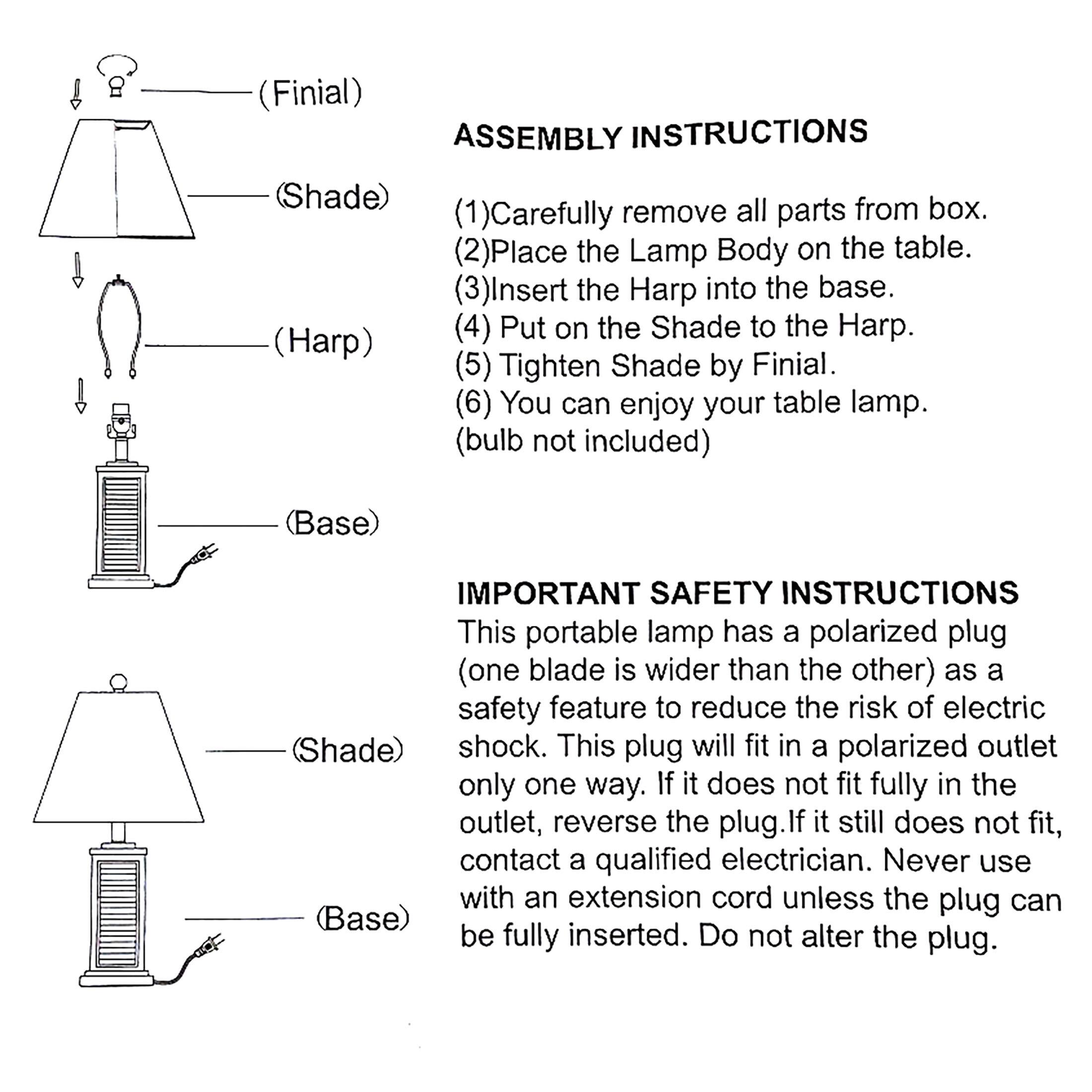 **ASSEMBLY INSTRUCTIONS**

1. Carefully remove all parts from box.
2. Place the Lamp Body on the table.
3. Insert the Harp into the base.
4. Put on the Shade to the Harp.
5. Tighten Shade by Finial.
6. You can enjoy your table lamp. (bulb not included)

**IMPORTANT SAFETY INSTRUCTIONS**

This portable lamp has a polarized plug (one blade is wider than the other) as a safety feature to reduce the risk of electric shock. This plug will fit in a polarized outlet only one way. If it does not fit fully in the outlet, reverse the plug. If it still does not fit, contact a qualified electrician. Never use with an extension cord unless the plug can be fully inserted. Do not alter the plug.