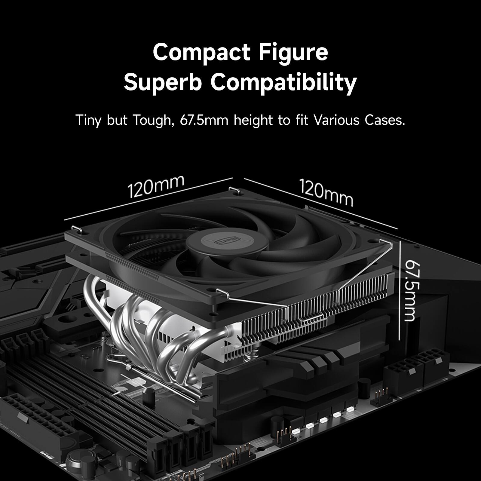 Compact Figure Superb Compatibility  
Tiny but Tough, 67.5mm height to fit Various Cases.  
120mm  
120mm  
67.5mm