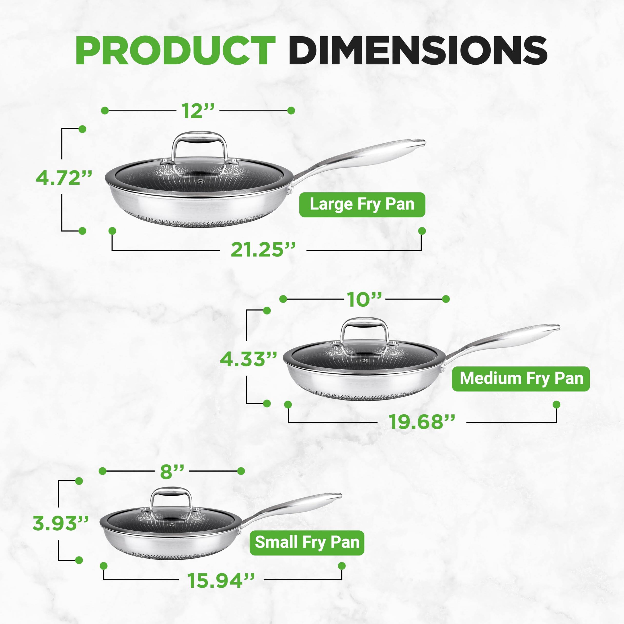 PRODUCT DIMENSIONS

- Large Fry Pan: 12" (diameter), 4.72" (height), 21.25" (length including handle)
- Medium Fry Pan: 10" (diameter), 4.33" (height), 19.68" (length including handle)
- Small Fry Pan: 8" (diameter), 3.93" (height), 15.94" (length including handle)