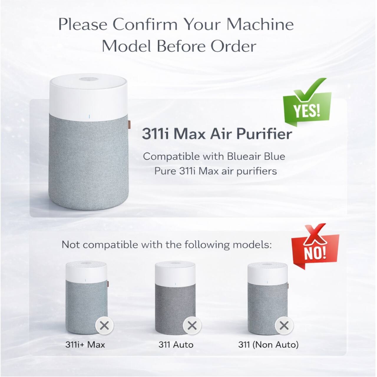 Please Confirm Your Machine Model Before Order

YES! 311i Max Air Purifier
Compatible with Blueair Blue Pure 311i Max air purifiers

Not compatible with the following models:
NO!
311i+ Max
311 Auto
311 (Non Auto)