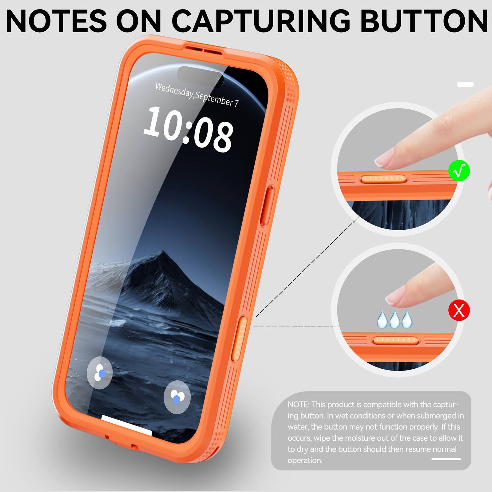 NOTES ON CAPTURING BUTTON

Wednesday, September 7  
10:08

NOTE: This product is compatible with the capturing button. In wet conditions or when submerged in water, the button may not function properly. If this occurs, wipe the moisture out of the case to allow it to dry and the button should then resume normal operation.