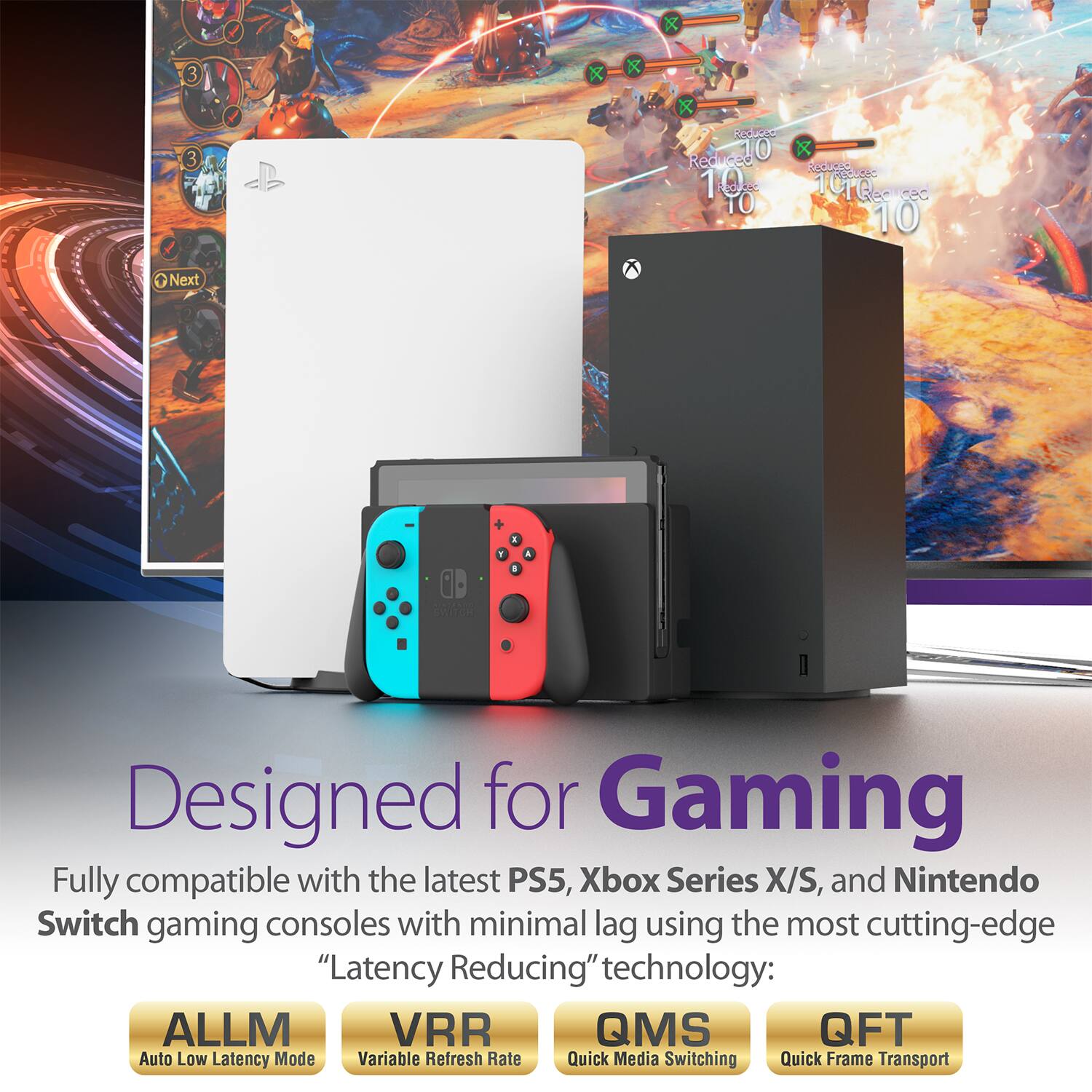 Designed for Gaming
Fully compatible with the latest PS5, Xbox Series X/S, and Nintendo Switch gaming consoles with minimal lag using the most cutting-edge "Latency Reducing" technology:
ALLM VRR QMS QFT
Auto Low Latency Mode
Variable Refresh Rate
Quick Media Switching
Quick Frame Transport