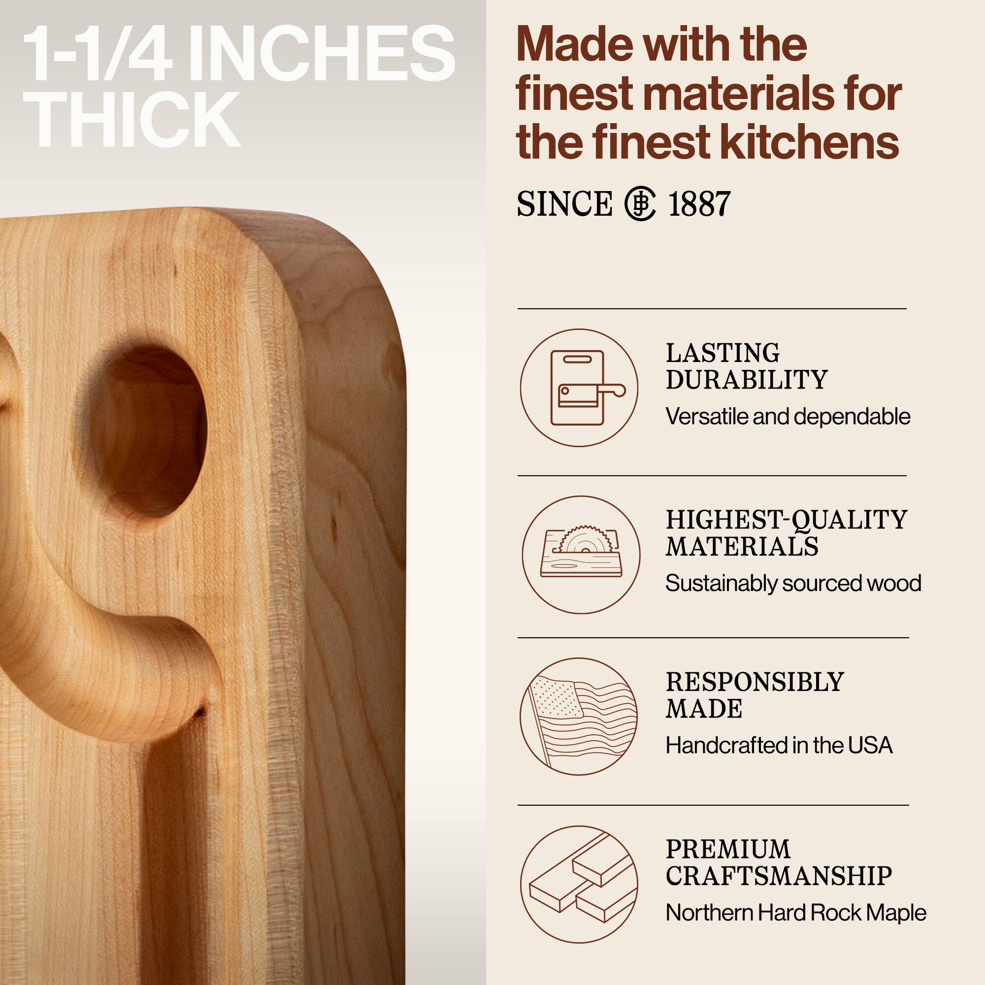 1-1/4 INCHES THICK

Made with the finest materials for the finest kitchens SINCE 1887

LASTING DURABILITY
Versatile and dependable

HIGHEST-QUALITY MATERIALS
Sustainably sourced wood

RESPONSIBLY MADE
Handcrafted in the USA

PREMIUM CRAFTSMANSHIP
Northern Hard Rock Maple