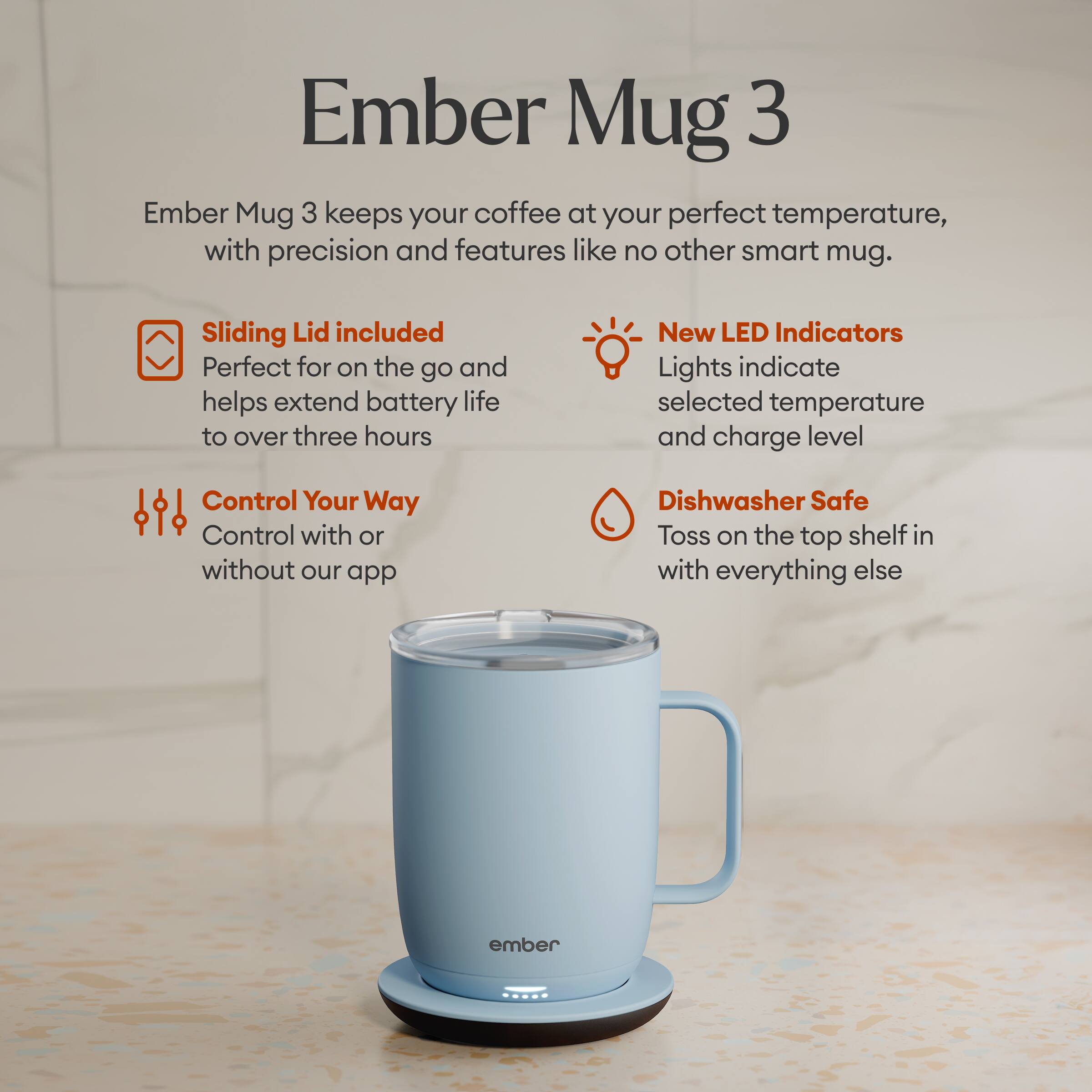 Ember Mug 3 keeps your coffee at your perfect temperature, with precision and features like no other smart mug.

Sliding Lid included
Perfect for on the go and helps extend battery life to over three hours

New LED Indicators
Lights indicate selected temperature and charge level

Control Your Way
Control with or without our app

Dishwasher Safe
Toss on the top shelf in with everything else

ember