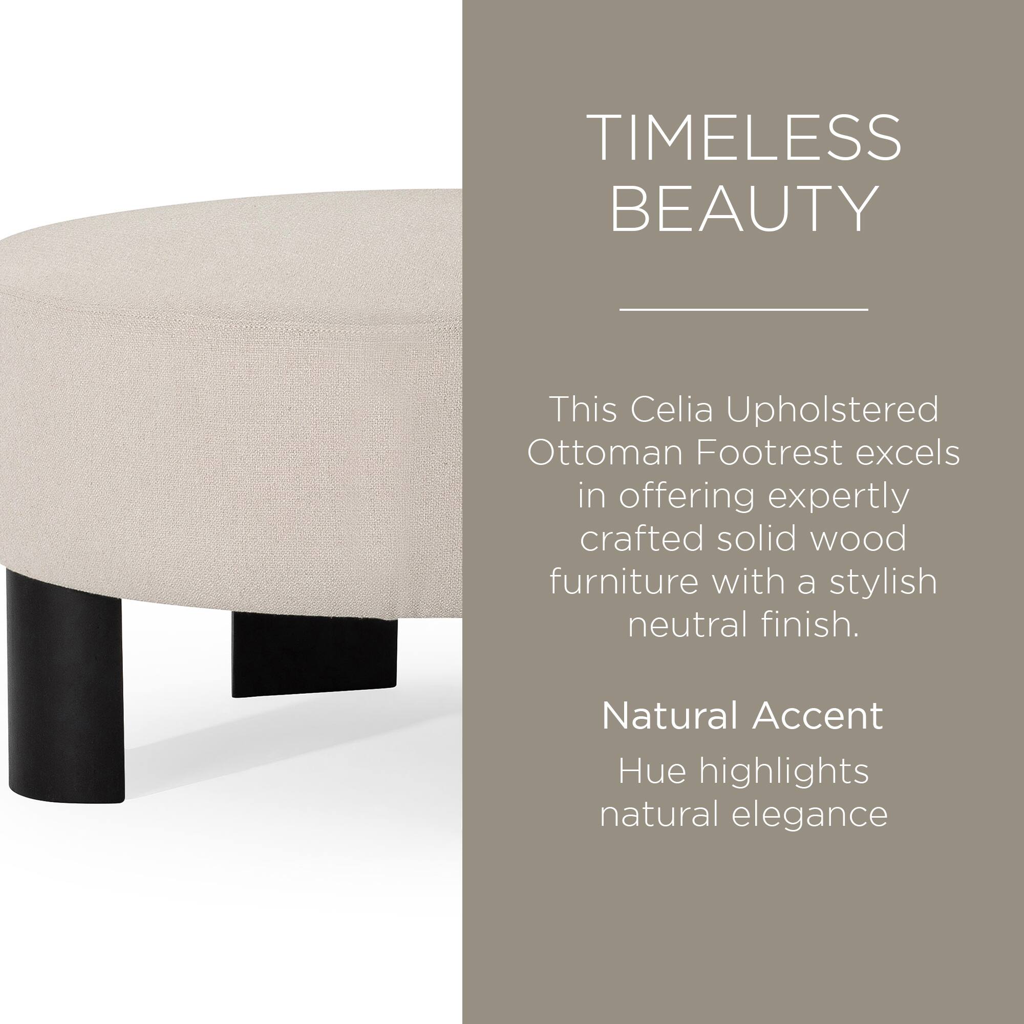 TIMELESS BEAUTY

This Celia Upholstered Ottoman Footrest excels in offering expertly crafted solid wood furniture with a stylish neutral finish.

Natural Accent Hue highlights natural elegance