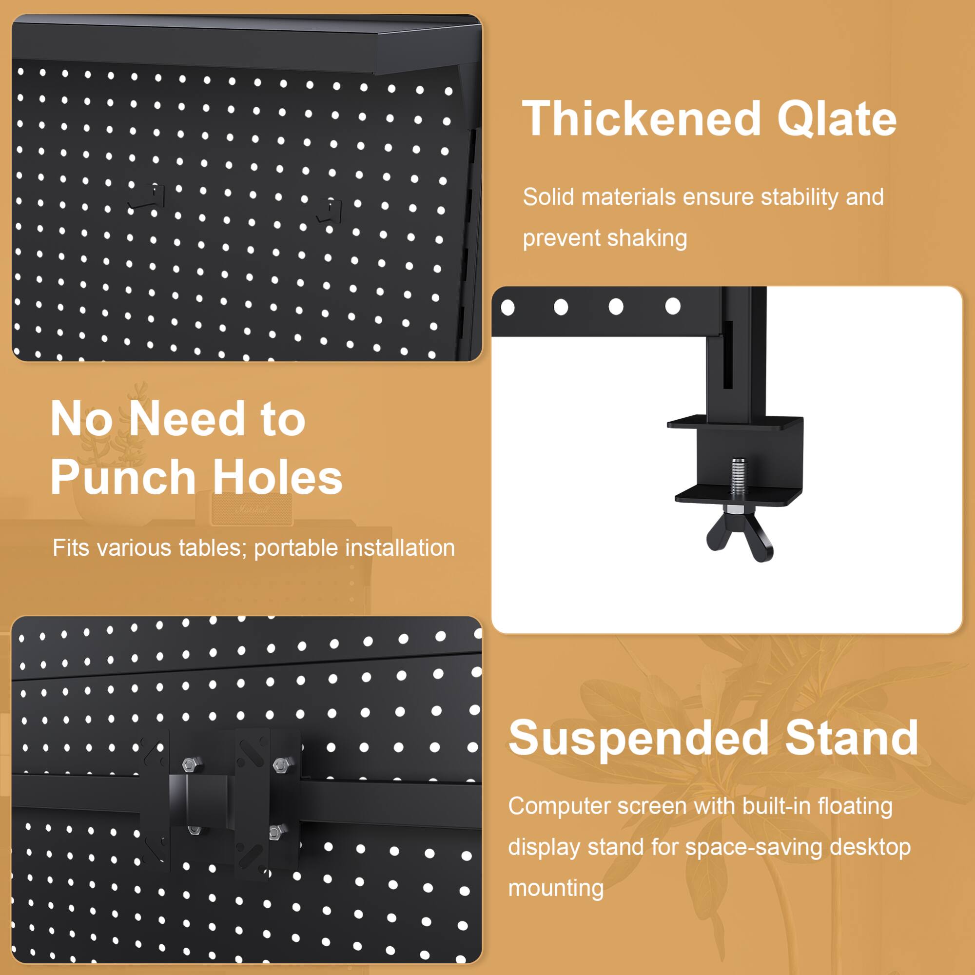 - Thickened Qlate
  - Solid materials ensure stability and prevent shaking

- No Need to Punch Holes
  - Fits various tables; portable installation

- Suspended Stand
  - Computer screen with built-in floating display stand for space-saving desktop mounting