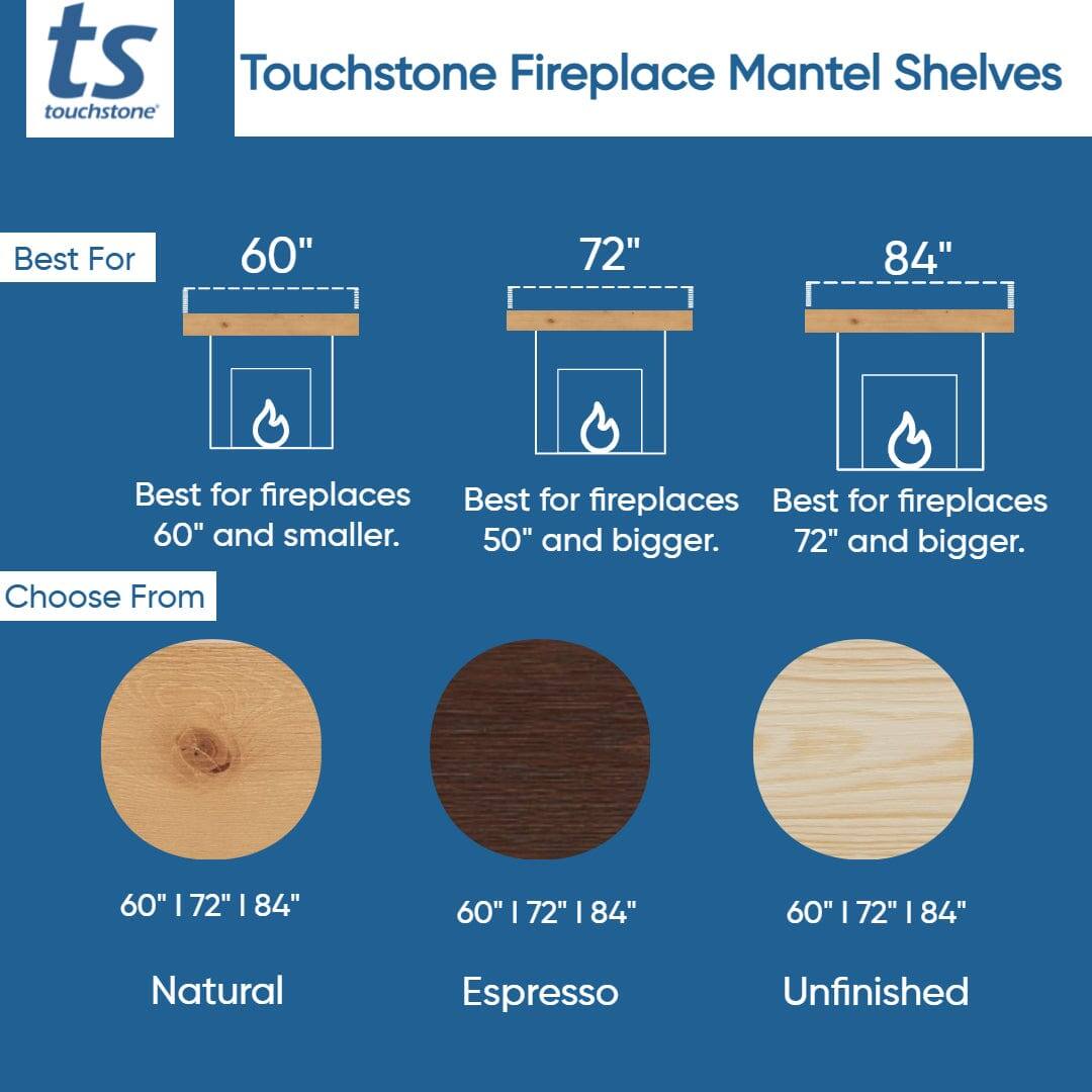 Touchstone Fireplace Mantel Shelves

Best For:
- 60" Best for fireplaces 60" and smaller.
- 72" Best for fireplaces 50" and bigger.
- 84" Best for fireplaces 72" and bigger.

Choose From:
- 60" | 72" | 84" Natural
- 60" | 72" | 84" Espresso
- 60" | 72" | 84" Unfinished