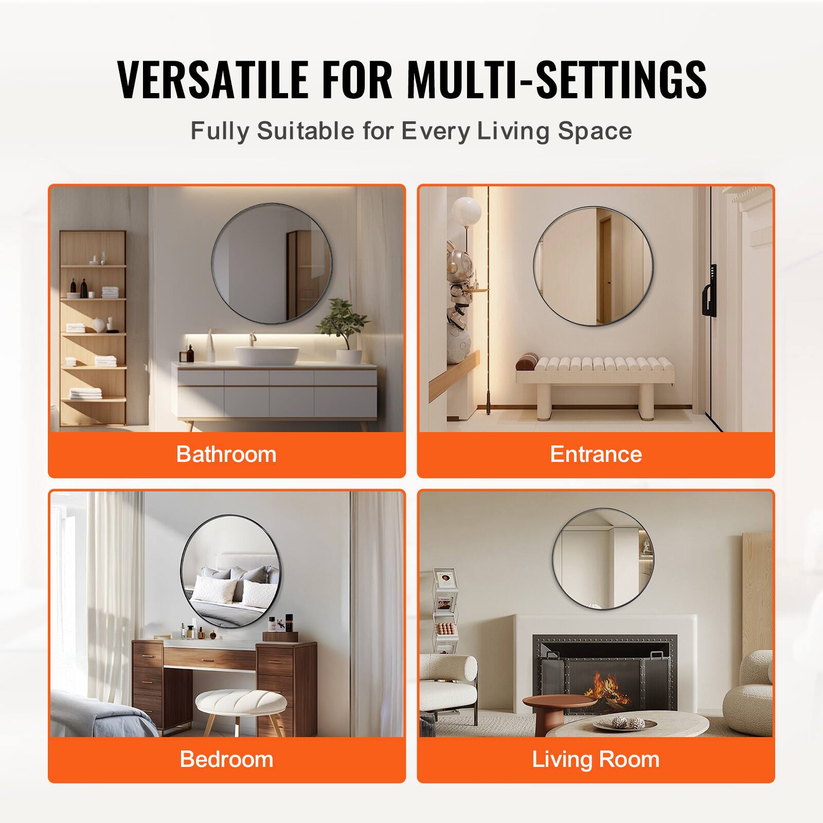 VERSATILE FOR MULTI-SETTINGS  
Fully Suitable for Every Living Space  

Bathroom  
Entrance  
Bedroom  
Living Room