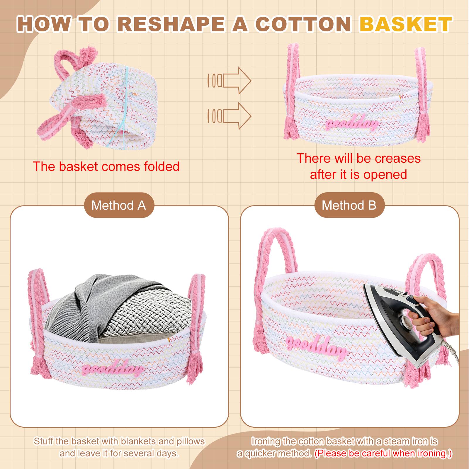 HOW TO RESHAPE A COTTON BASKET

The basket comes folded

There will be creases after it is opened

Method A
Stuff the basket with blankets and pillows and leave it for several days.

Method B
Ironing the cotton basket with a steam iron is a quicker method. (Please be careful when ironing.)