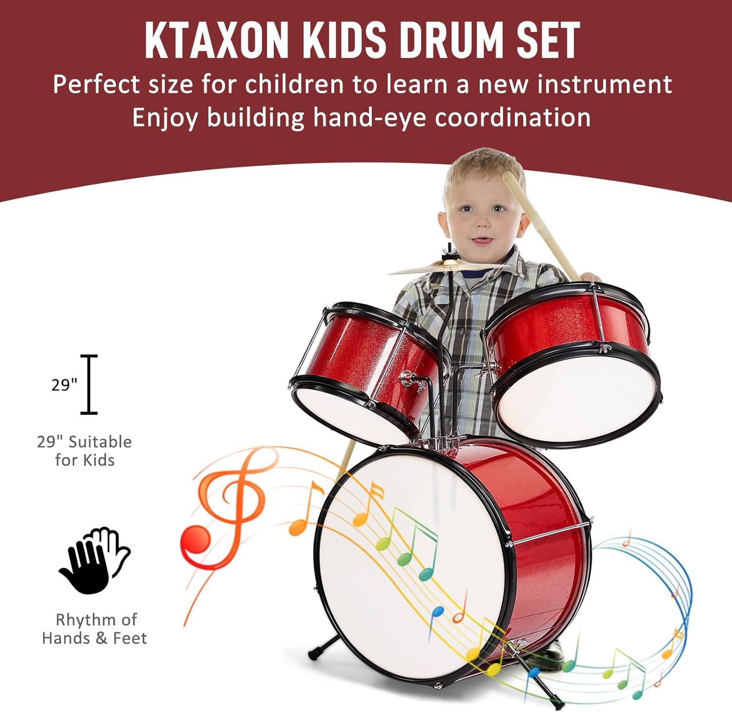 KTAXON KIDS DRUM SET  
Perfect size for children to learn a new instrument  
Enjoy building hand-eye coordination  

29"  
29" Suitable for Kids  

Rhythm of Hands & Feet