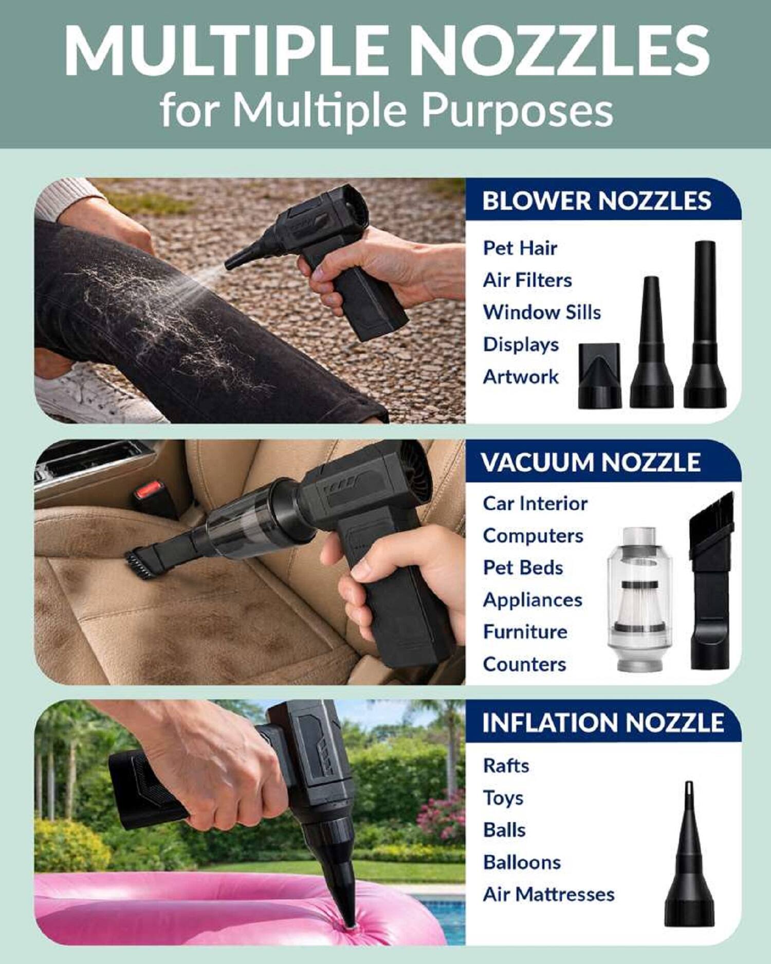 MULTIPLE NOZZLES for Multiple Purposes

BLOWER NOZZLES
- Pet Hair
- Air Filters
- Window Sills
- Displays
- Artwork

VACUUM NOZZLE
- Car Interior
- Computers
- Pet Beds
- Appliances
- Furniture
- Counters

INFLATION NOZZLE
- Rafts
- Toys
- Balls
- Balloons
- Air Mattresses