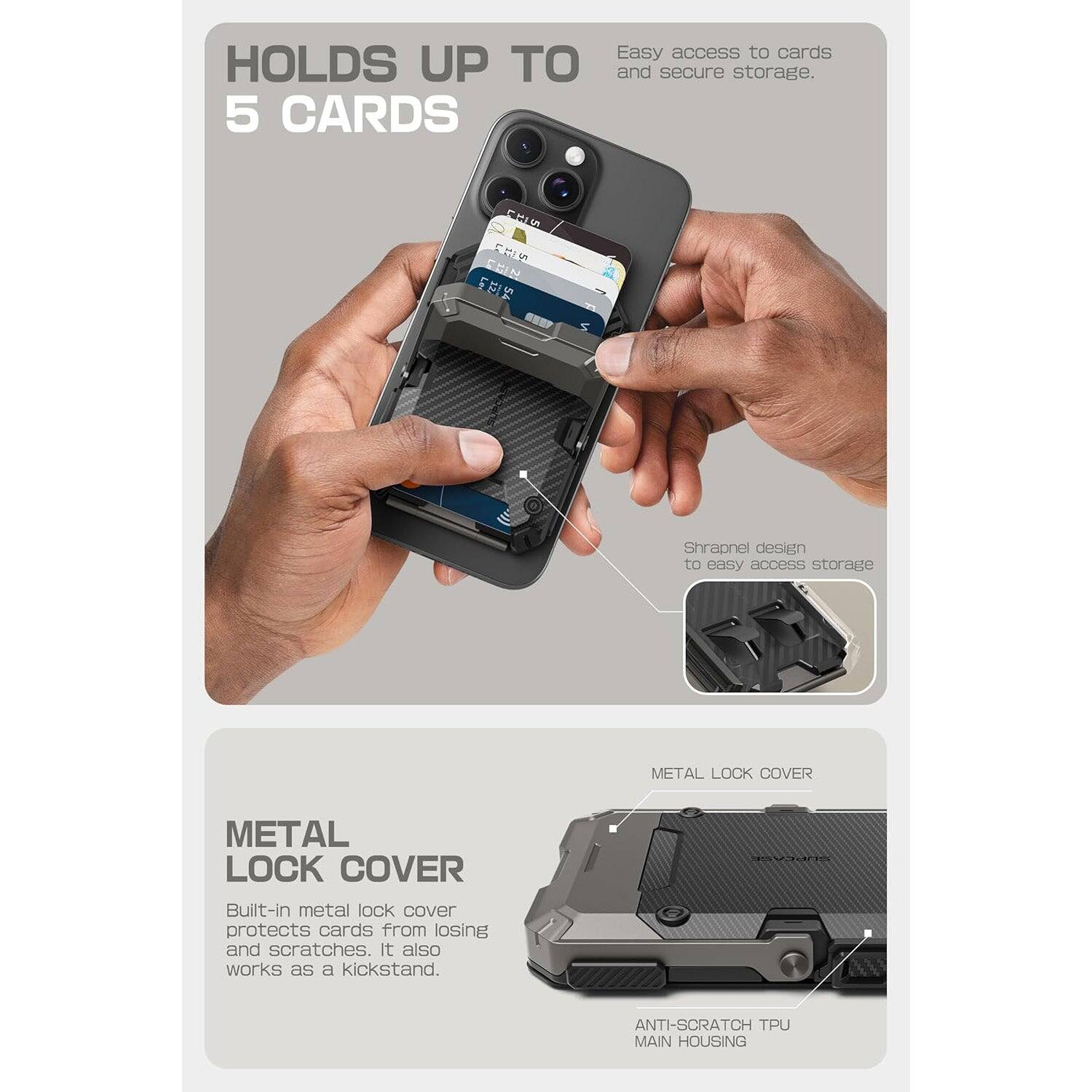 HOLDS UP TO 5 CARDS

Easy access to cards and secure storage.

Shrapnel design to easy access storage

METAL LOCK COVER

Built-in metal lock cover protects cards from losing and scratches. It also works as a kickstand.

ANTI-SCRATCH TPU MAIN HOUSING