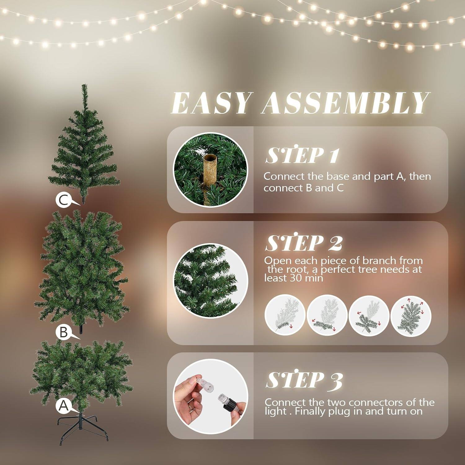 EASY ASSEMBLY

STEP 1 Connect the base and part A, then connect B and C

STEP 2 Open each piece of branch from the root, a perfect tree needs at least 30 min

STEP 3 Connect the two connectors of the light. Finally plug in and turn on
