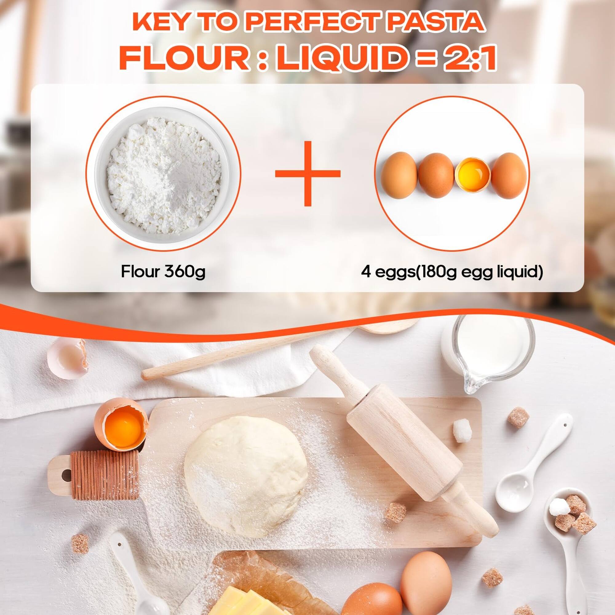 KEY TO PERFECT PASTA  
FLOUR : LIQUID = 2:1  
Flour 360g  
4 eggs (180g egg liquid)