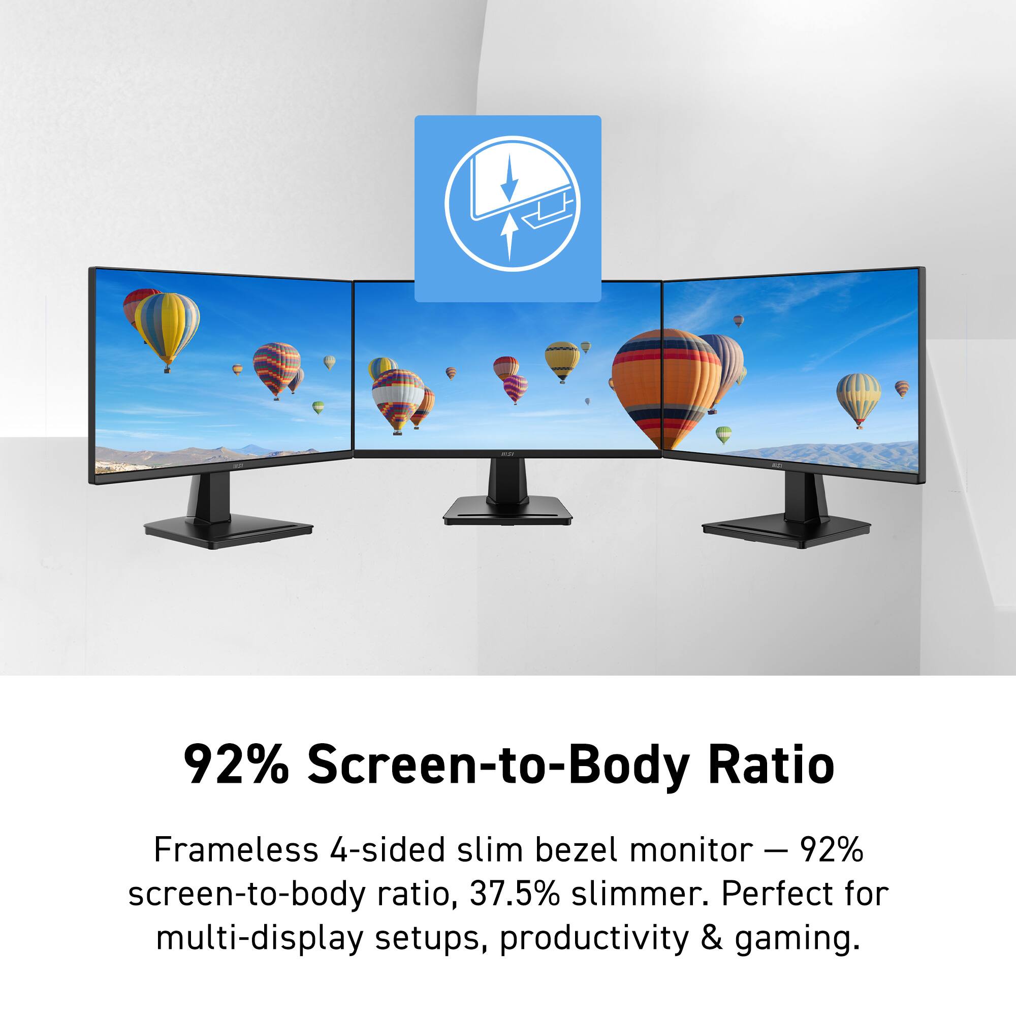 92% Screen-to-Body Ratio  
Frameless 4-sided slim bezel monitor  
92% screen-to-body ratio, 37.5% slimmer.  
Perfect for multi-display setups, productivity & gaming.