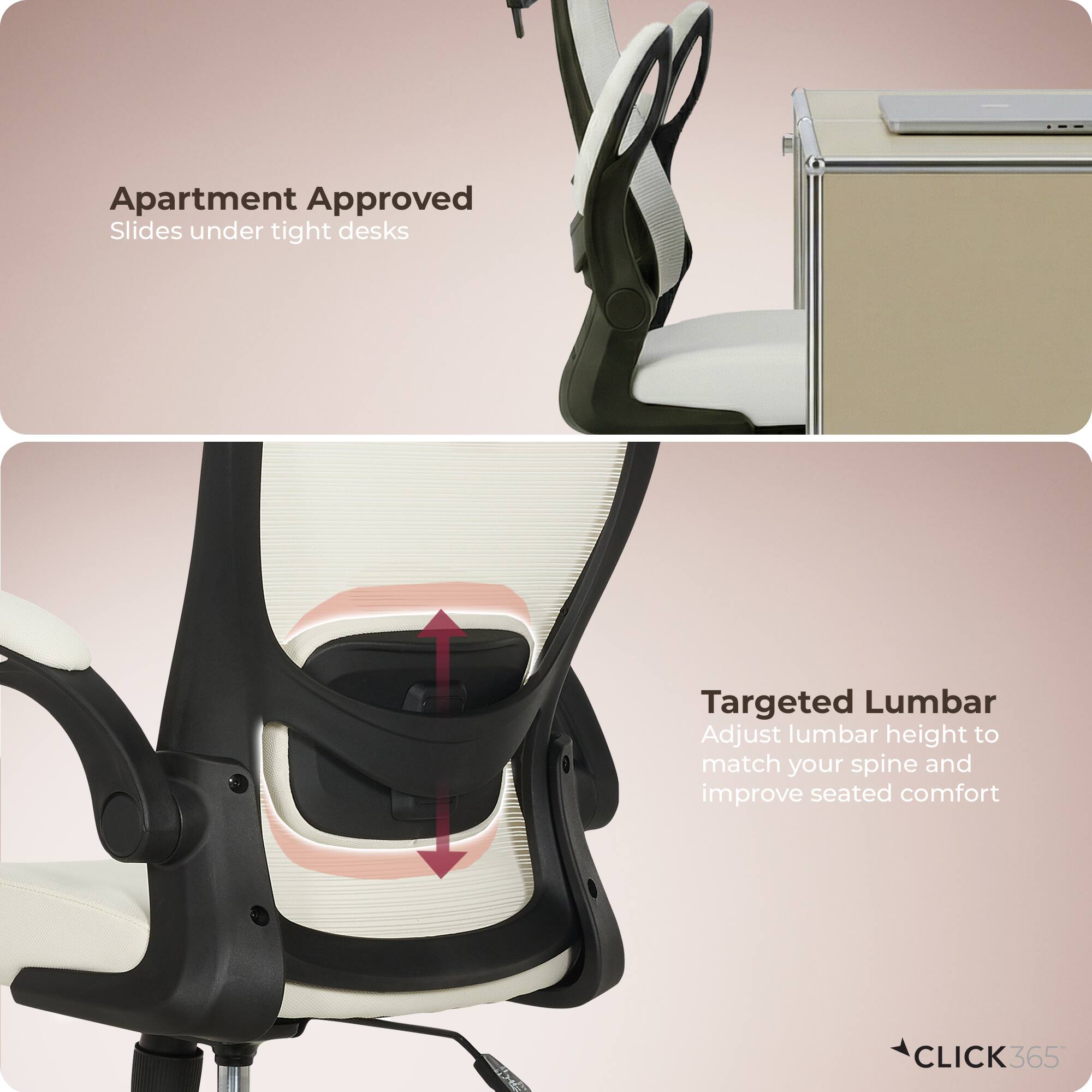 Apartment Approved  
Slides under tight desks  

Targeted Lumbar  
Adjust lumbar height to match your spine and improve seated comfort  

CLICK 365