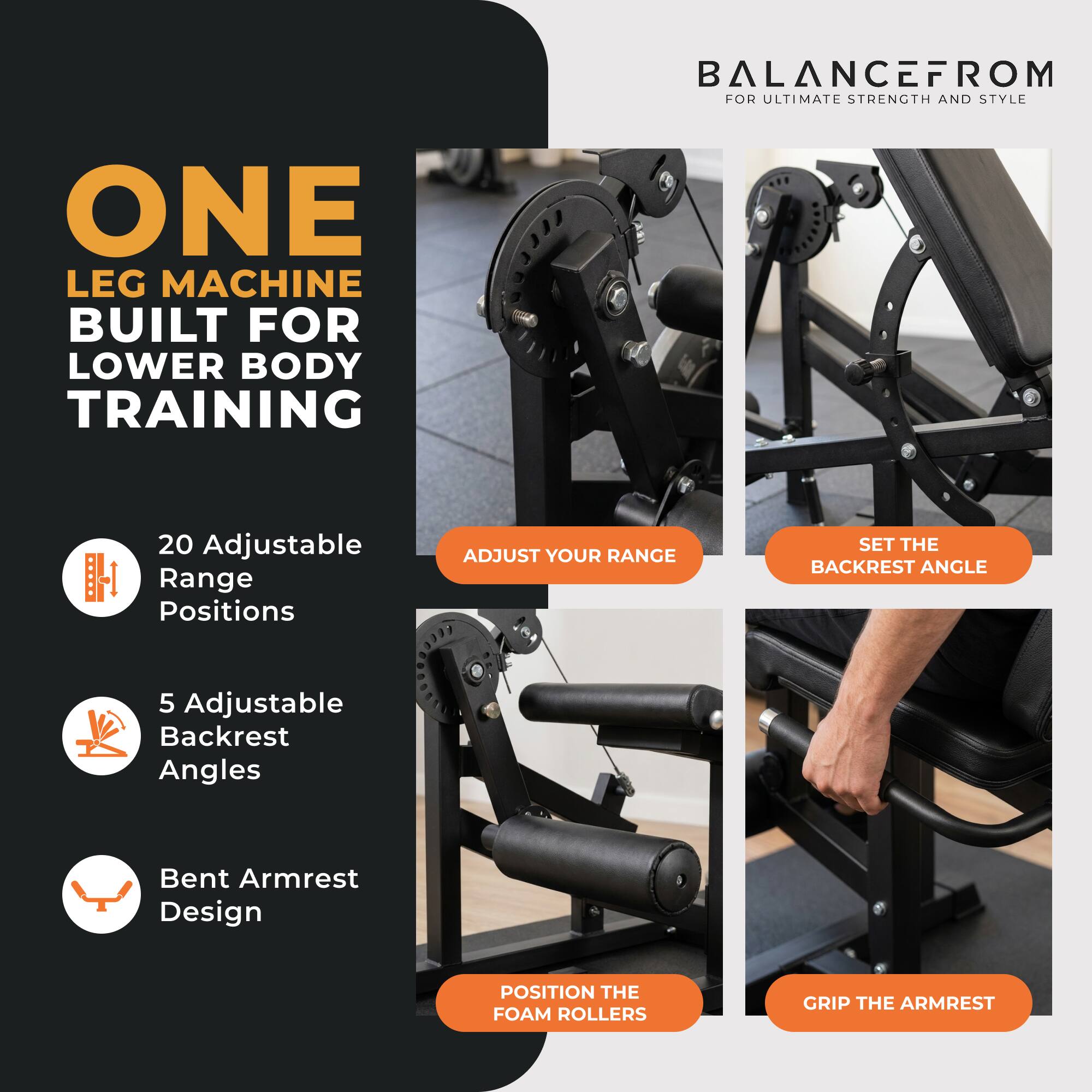 BALANCEFROM FOR ULTIMATE STRENGTH AND STYLE

ONE LEG MACHINE BUILT FOR LOWER BODY TRAINING

20 Adjustable Range Positions
ADJUST YOUR RANGE

5 Adjustable Backrest Angles
SET THE BACKREST ANGLE

Bent Armrest Design
POSITION THE FOAM ROLLERS
GRIP THE ARMREST
