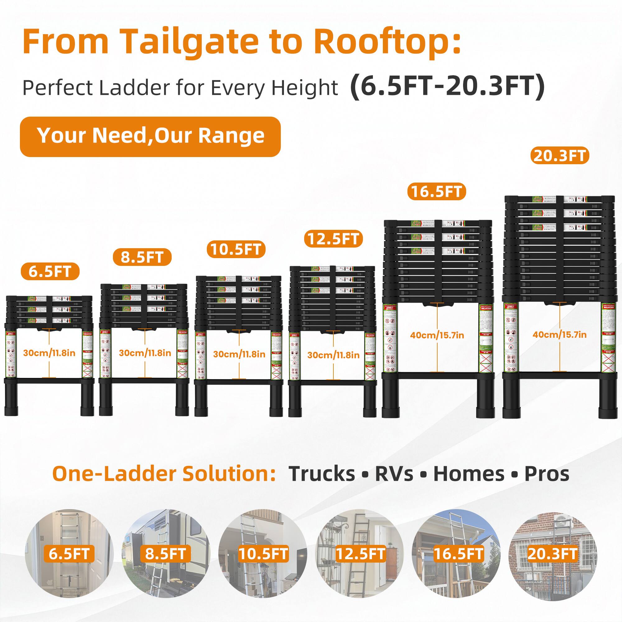 From Tailgate to Rooftop: Perfect Ladder for Every Height (6.5FT-20.3FT)

Your Need, Our Range

6.5FT 8.5FT 10.5FT 12.5FT 16.5FT 20.3FT

30cm/11.8in 30cm/11.8in 30cm/11.8in 30cm/11.8in 40cm/15.7in 40cm/15.7in

One-Ladder Solution: Trucks RVs Homes Pros

6.5FT 8.5FT 10.5FT 12.5FT 16.5FT 20.3FT