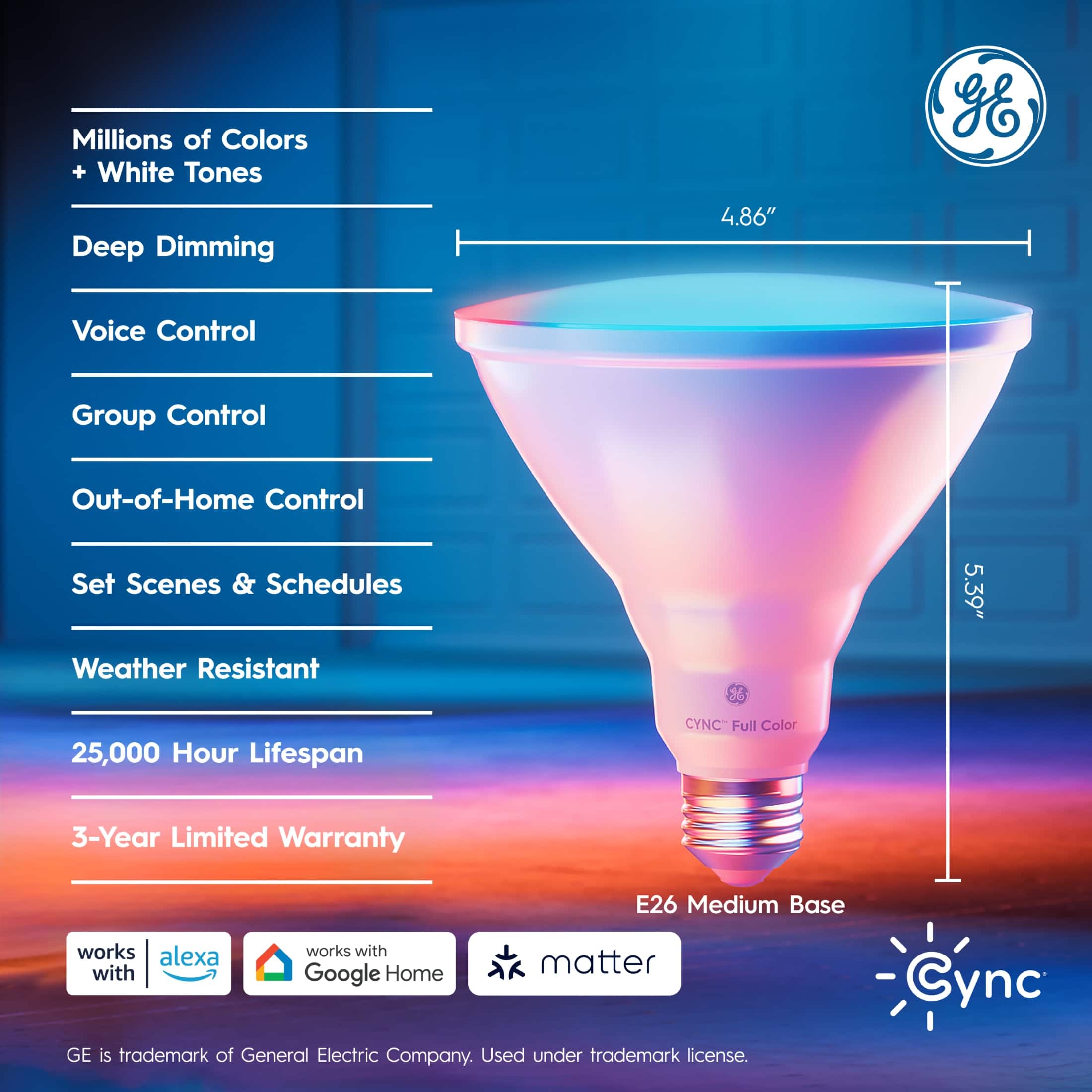 Millions of Colors + White Tones gE Deep Dimming 4.86" Voice Control Group Control Out-of-Home Control Set Scenes & Schedules Weather Resistant 5.39" 25,000 Hour Lifespan CYNC" Full Color 3-Year Limited Warranty works alexa with works with Google Home E26 Medium Base matter Cync GE is trademark of General Electric Company. Used under trademark license.
