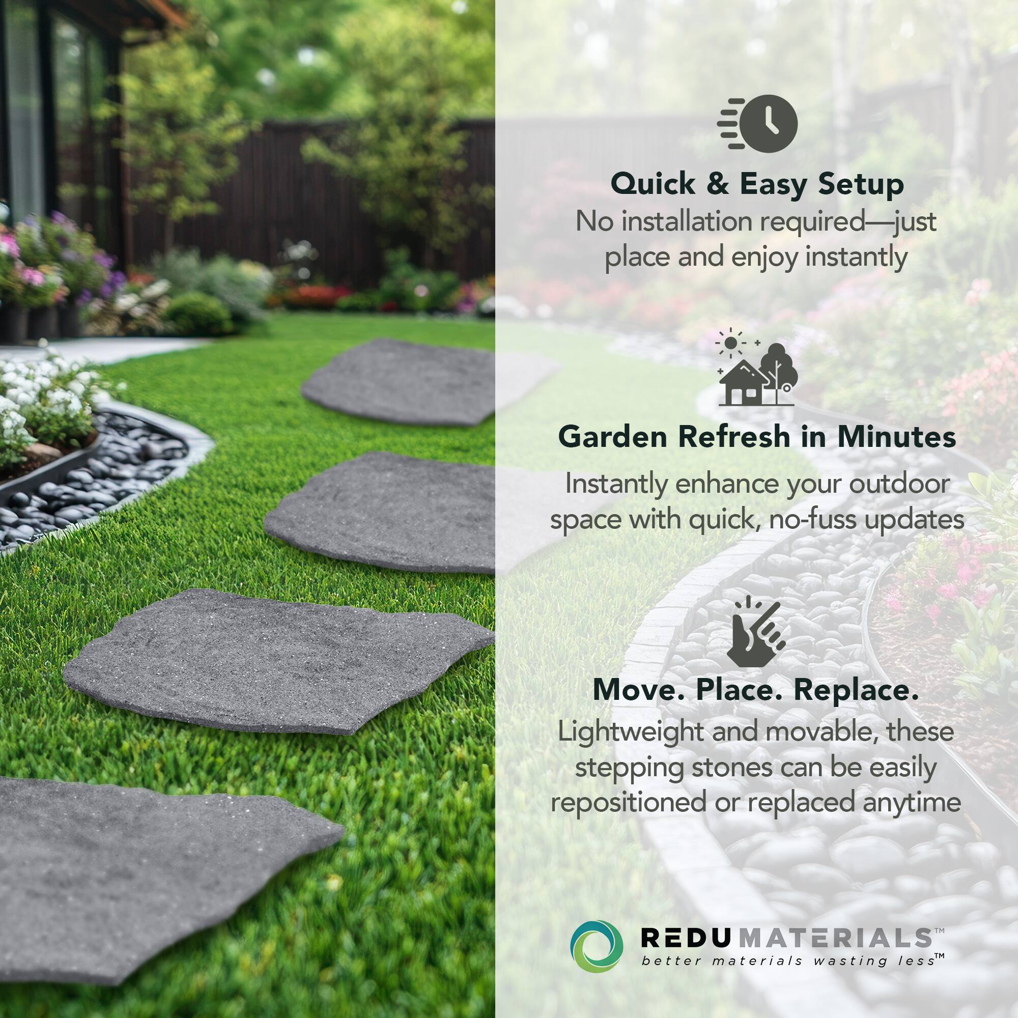 Quick & Easy Setup  
No installation required—just place and enjoy instantly  

Garden Refresh in Minutes  
Instantly enhance your outdoor space with quick, no-fuss updates  

Move. Place. Replace.  
Lightweight and movable, these stepping stones can be easily repositioned or replaced anytime  

REDU MATERIALS  
better materials wasting less