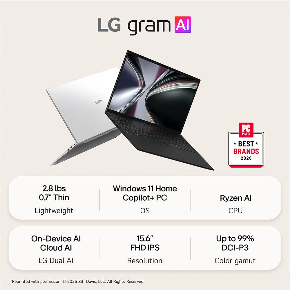 LG gram AI

PC MAG
BEST BRANDS 2026

2.8 lbs 0.7" Thin Lightweight
Windows 11 Home Copilot+ PC OS
Ryzen AI CPU
On-Device AI Cloud AI
15.6" FHD IPS
Up to 99% DCI-P3
LG Dual AI
Resolution
Color gamut

"Reprinted with permission. 2026 Ziff Davis, LLC. All Rights Reserved.