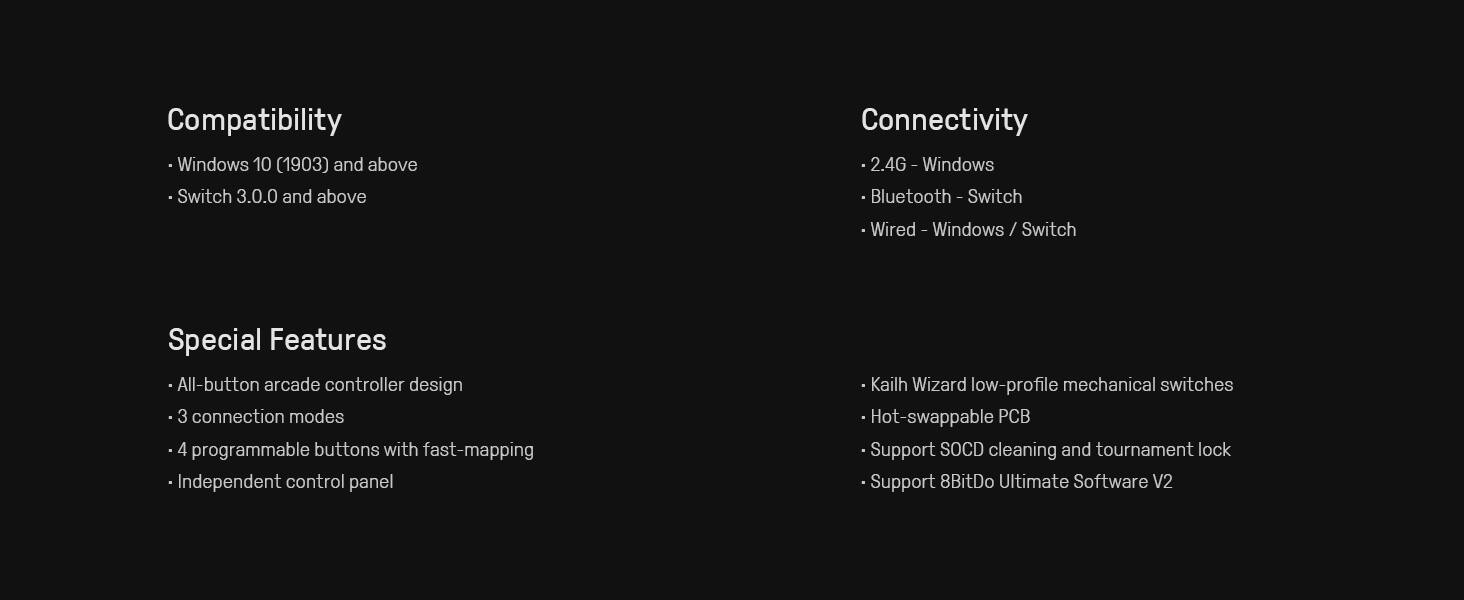 **Compatibility**
- Windows 10 (1903) and above
- Switch 3.0.0 and above

**Connectivity**
- 2.4G - Windows
- Bluetooth - Switch
- Wired - Windows / Switch

**Special Features**
- All-button arcade controller design
- 3 connection modes
- 4 programmable buttons with fast-mapping
- Independent control panel
- Kailh Wizard low-profile mechanical switches
- Hot-swappable PCB
- Support SOCD cleaning and tournament lock
- Support 8BitDo Ultimate Software V2