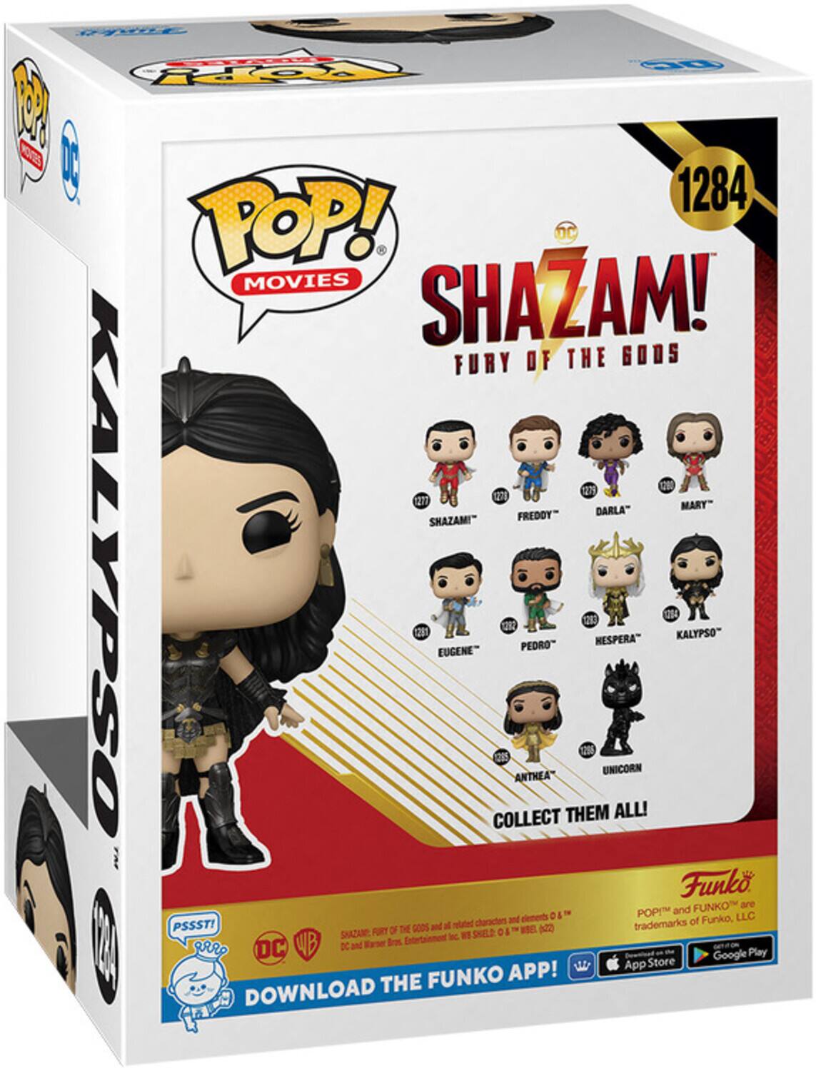 POP! MOVIES SHAZAM! FURY OF THE GODS 1284 1279 1271 1278 MARY" FREDDY" DARLA" SHAZAM!" KALYPSO 1291 EUGENE COLLECT 22 ANTHEA PEDRO THEM 256 12 NESPERA" UNICORN ALL! 1254 KALYPSO" Funko PSSST! OF THE GODS and related characters and elements are trademarks of Funko, LLC DC and Warner Bros. Entertainment Inc. DOWNLOAD THE FUNKO APP! App Store Google Play