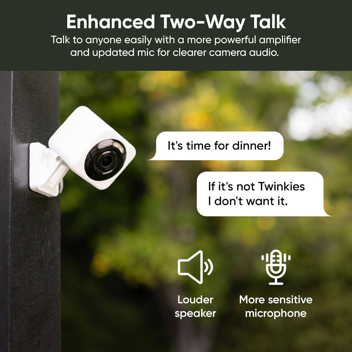 Enhanced Two-Way Talk: Talk to anyone easily with a more powerful amplifier and updated mic for clearer camera audio. It's time for dinner! If it's not Twinkies, I don't want it. Louder, More sensitive speaker microphone.