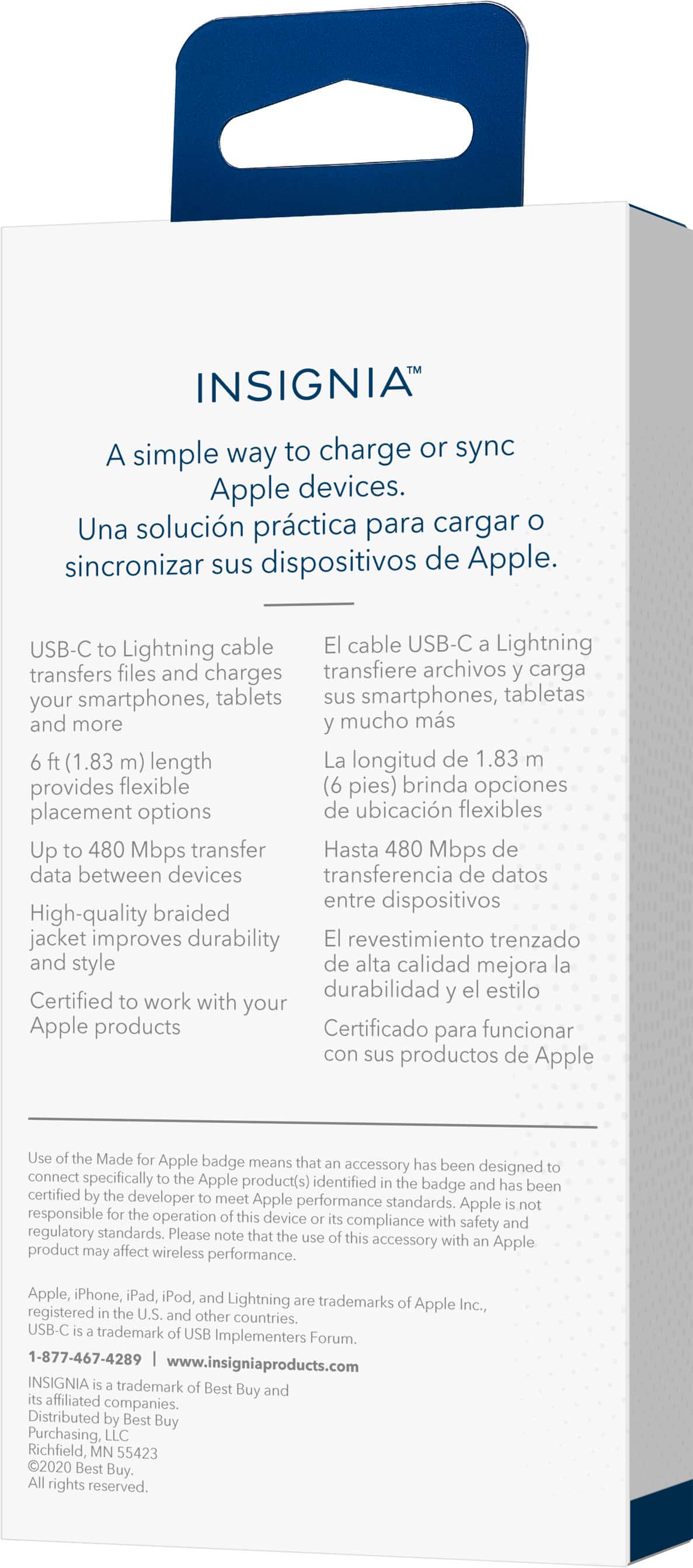 INSIGNIA: A simple way to charge or sync Apple devices. Una solucin prctica para cargar sincronizar sus dispositivos de Apple. USB-C to Lightning cable El cable USB-C Lightning transfiere archivos carga smartphones, tabletas sus smartphones, tabletas y ms (1.83 m) length La longitud de 1.83 brinda opciones de ubicacin flexibles. Up 480 Mbps transfer Hasta 480 Mbps de data between devices transferencia de datos entre dispositivos. High-quality braided jacket improves durability El revestimiento trenzado y estilo de alta calidad mejora la durabilidad y el estilo. Certified work with your Apple products Certificado para funcionar con sus productos de Apple. Use Made Apple badge means that accessory has been designed to connect specifically to the Apple product(s) identified by the badge and has been certified by a developer to meet Apple performance standards. Apple responsible for the performance of the accessory.