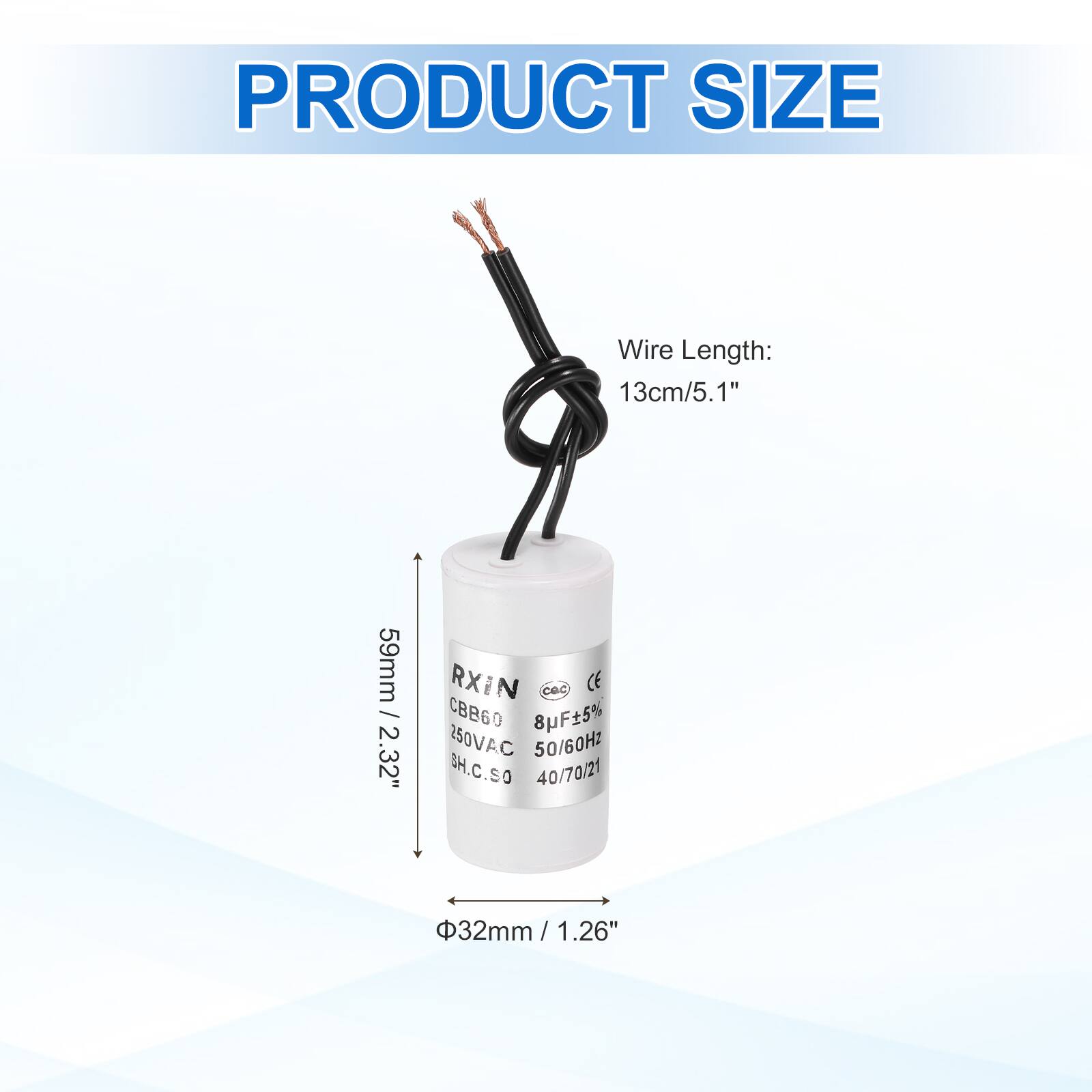 PRODUCT SIZE

Wire Length: 13cm/5.1"

59mm / 2.32"

RXIN
CBB60 8F5% 250VAC 50/60Hz
SH.C.SO 40/70/21

32mm / 1.26"