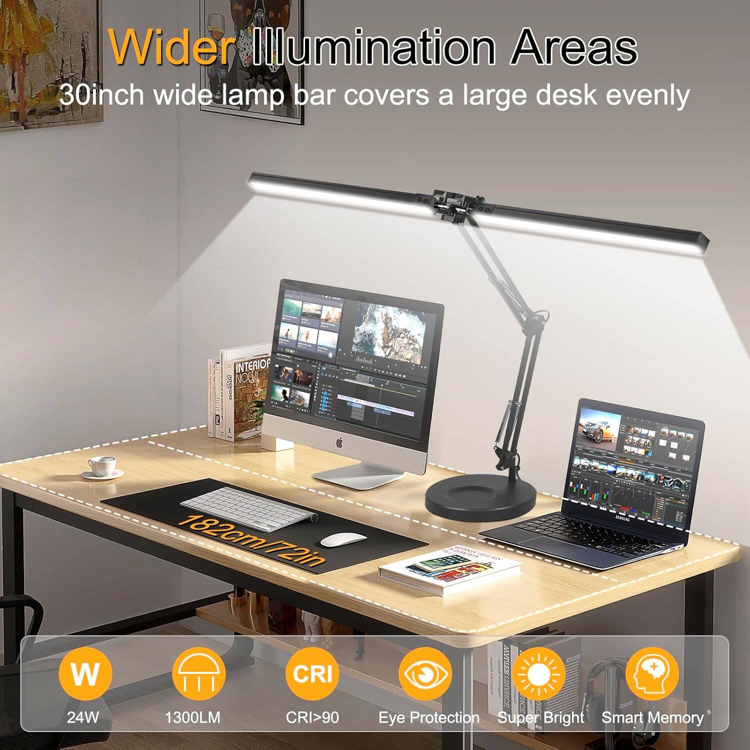 Wider Illumination Areas  
30inch wide lamp bar covers a large desk evenly  

182cm/72in W  
24W  
1300LM  
CRI >90  

Eye Protection  
Super Bright  
Smart Memory