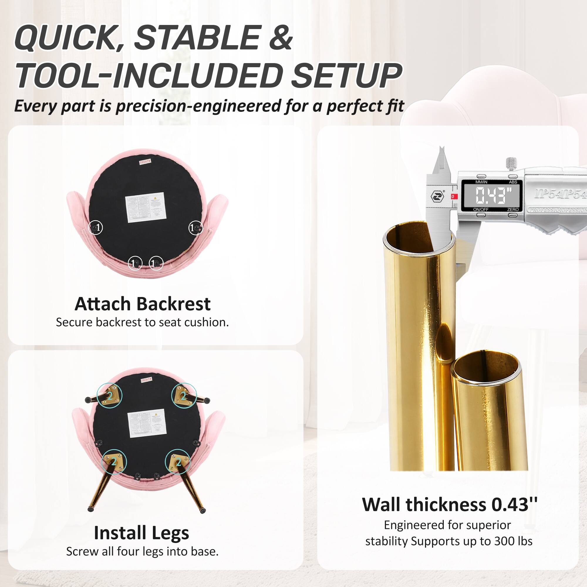 QUICK, STABLE & TOOL-INCLUDED SETUP  
Every part is precision-engineered for a perfect fit

1. Attach Backrest  
Secure backrest to seat cushion.

2. Install Legs  
Screw all four legs into base.

Wall thickness 0.43"  
Engineered for superior stability  
Supports up to 300 lbs