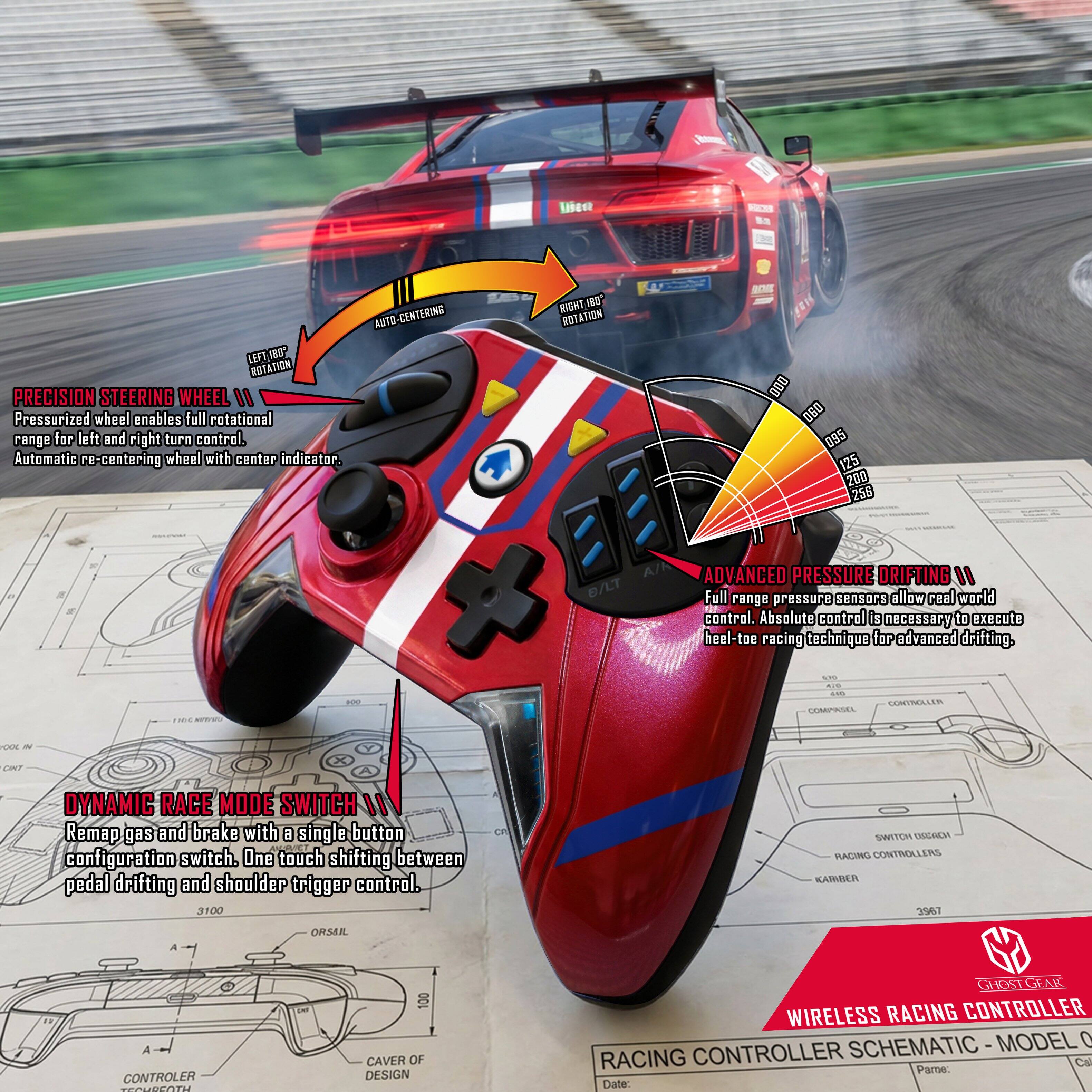 Lisee - AUTO-CENTERING LEFT/RIGHT ROTATION PRECISION STEERING WHEEL

11 Pressurized wheel enables full rotational range for left and right turn control. Automatic re-centering wheel with center indicator. RIGHT 180° ROTATION - 000 00 095 125 200 255

ADVANCED PRESSURE DRIFTING
"Full range pressure sensors allow real world control. Absolute control is necessary to execute heel-toe racing technique for advanced drifting.

P.I. AMTRE.L TENPRUL FON CMT

DYNAMIC RACE MODE SWITCH
"Remap gas and brake with a single button configuration switch. One touch shifting between pedal drifting and shoulder trigger control.

3100 C SWITCH

RACING CONTROLLERS KASMIER TINIC A ORSER A CONTROLER UCOT

- 100 CAVER OF DESIGN

GHOSTGEAR WIRELESS RACING CONTROLLER SCHEMATIC MODEL 0

Date