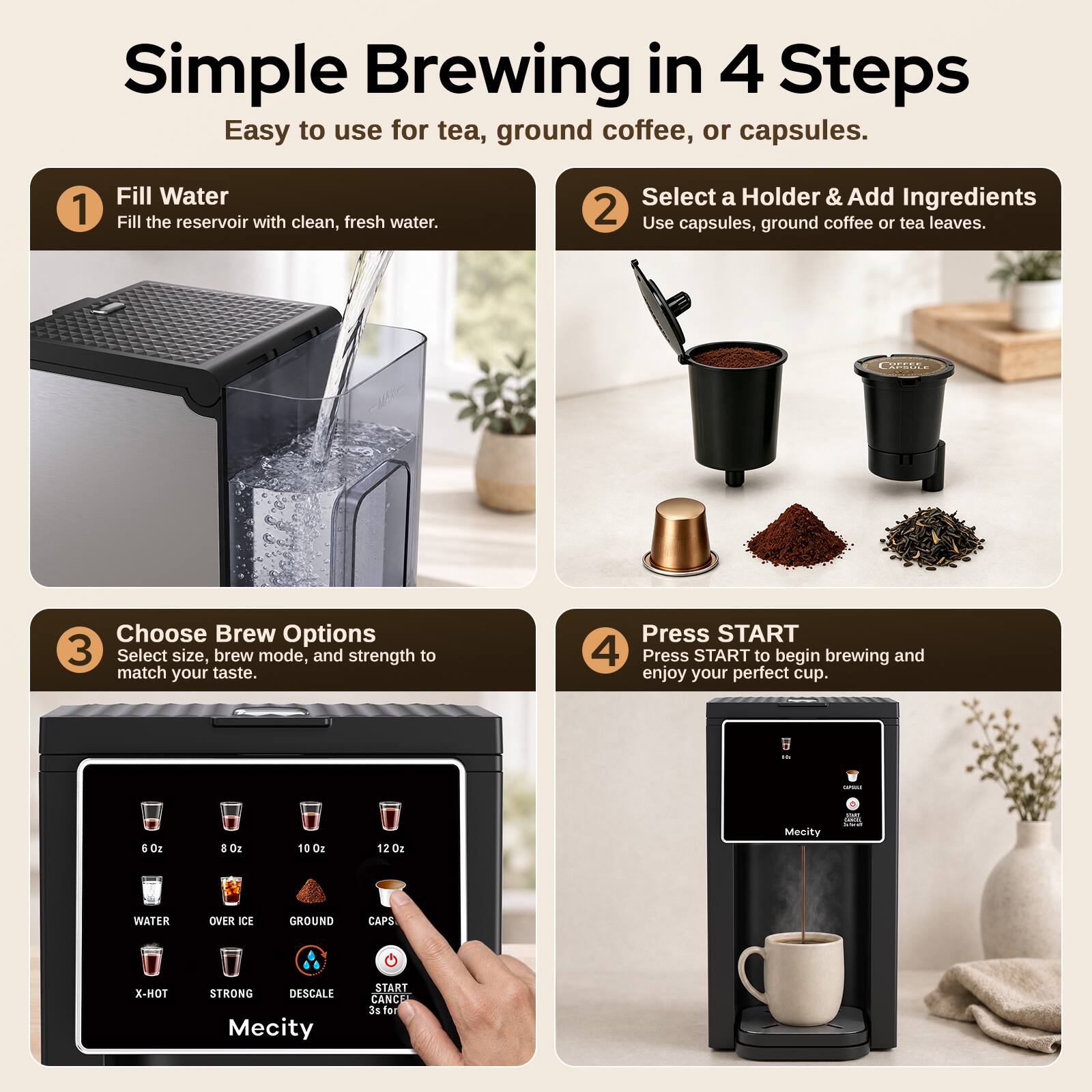 Simple Brewing in 4 Steps  
Easy to use for tea, ground coffee, or capsules.

1. Fill Water  
Fill the reservoir with clean, fresh water.

2. Select a Holder & Add Ingredients  
Use capsules, ground coffee or tea leaves.

3. Choose Brew Options  
Select size, brew mode, and strength to match your taste.

4. Press START  
Press START to begin brewing and enjoy your perfect cup.

- 6 oz
- 8 oz
- 10 oz
- 12 oz

WATER  
OVER ICE  
GROUND  
CAPS

X-HOT  
STRONG  
DESCALE

START CANCEL 3s for