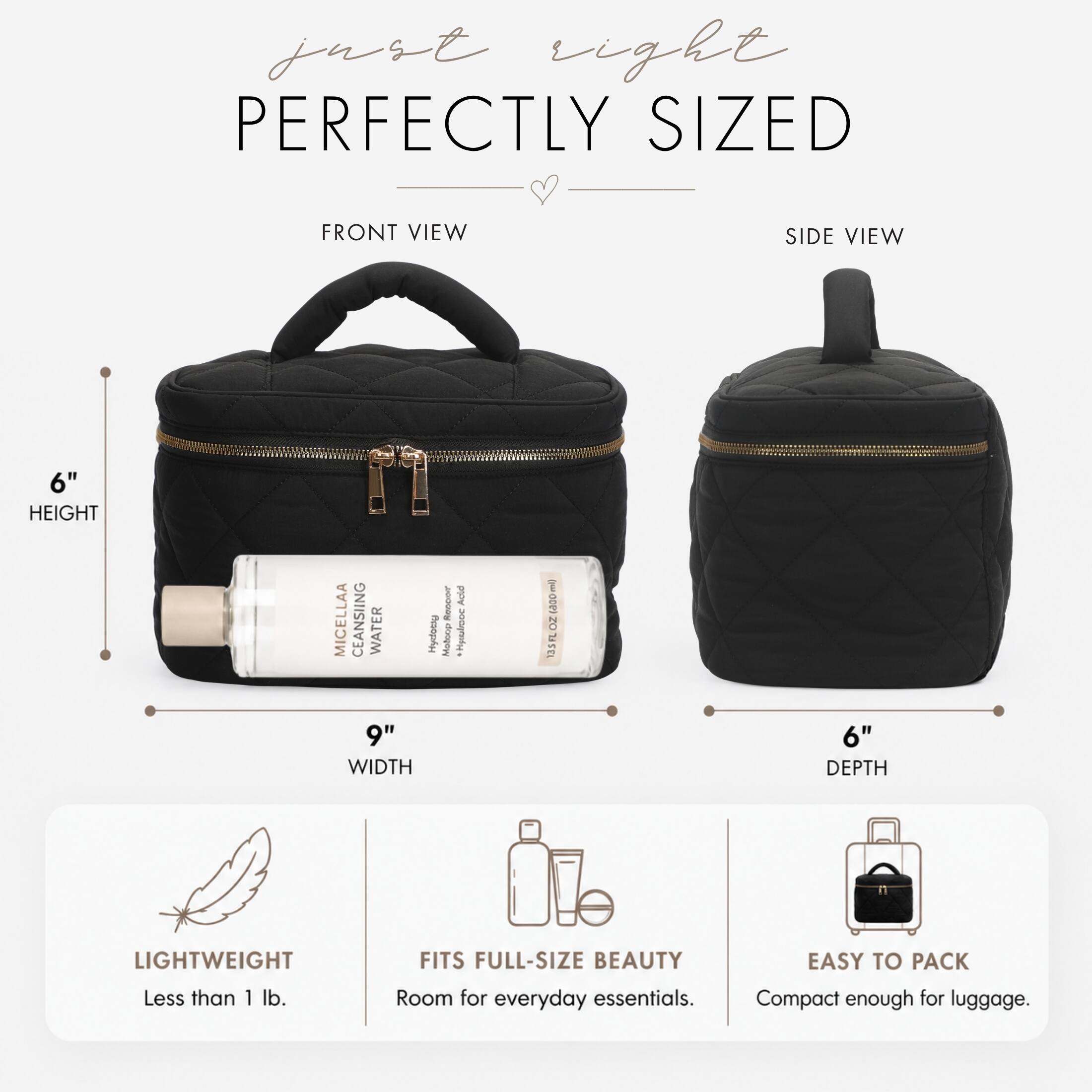 just right PERFECTLY SIZED

FRONT VIEW
SIDE VIEW

6" HEIGHT
9" WIDTH
6" DEPTH

MICELLAA CLEANSING WATER Hydogy
Recoor Molcop
Adid Cashie Hystolo

LIGHTWEIGHT Less than 1 lb.
FITS FULL-SIZE BEAUTY Room for everyday essentials.
EASY TO PACK Compact enough for luggage.