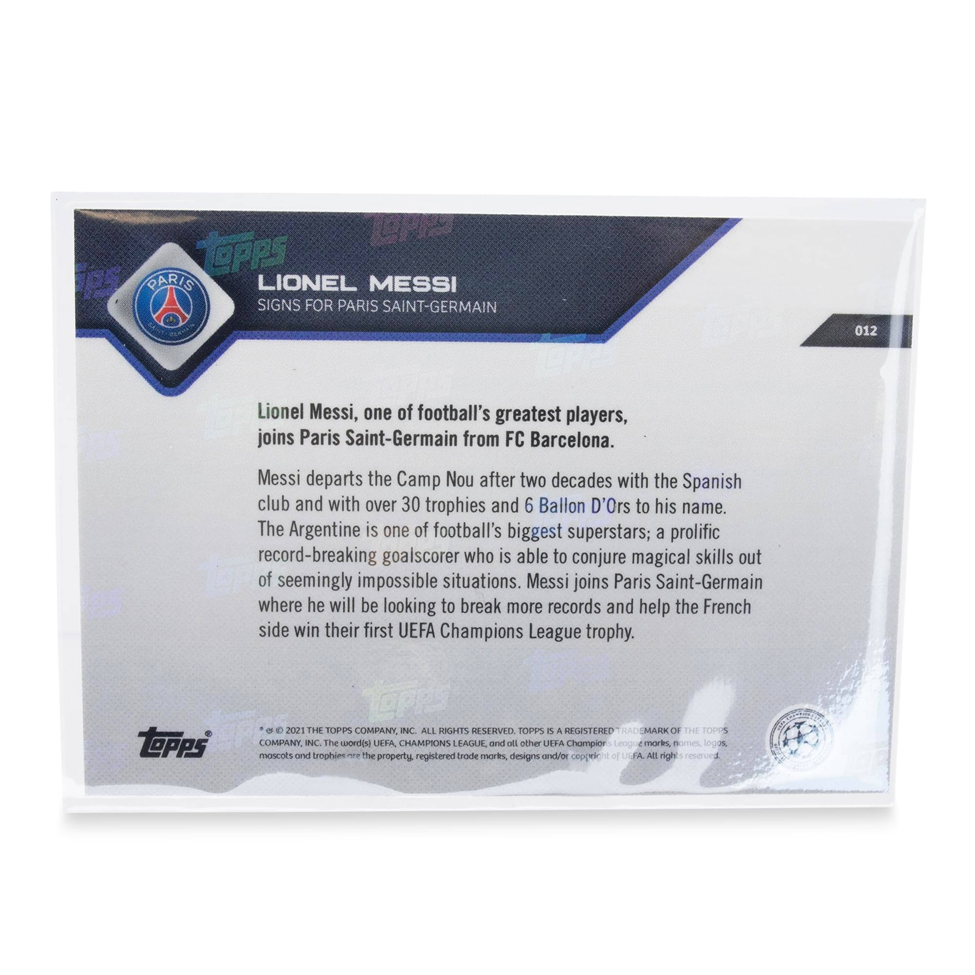 **TOPPS PARIS**  
**LIONEL MESSI**  
**SIGNS FOR PARIS SAINT-GERMAIN**

Lionel Messi, one of football's greatest players, joins Paris Saint-Germain from FC Barcelona. Messi departs the Camp Nou after two decades with the Spanish club and with over 30 trophies and 6 Ballon D'Ors to his name. The Argentine is one of football's biggest superstars; a prolific record-breaking goalscorer who is able to conjure magical skills out of seemingly impossible situations. Messi joins Paris Saint-Germain where he will be looking to break more records and help the French side win their first UEFA Champions League trophy.

**TOPPS**  
© 2021 THE TOPPS COMPANY, INC. ALL RIGHTS RESERVED. TOPPS IS A REGISTERED TRADEMARK OF THE TOPPS COMPANY, INC. THE UEFA CHAMPIONS LEAGUE and all other UEFA Champion League marks, logos, mascots and trophies are the property, registered trademarks, designs and/or copyrights of UEFA. All rights reserved.