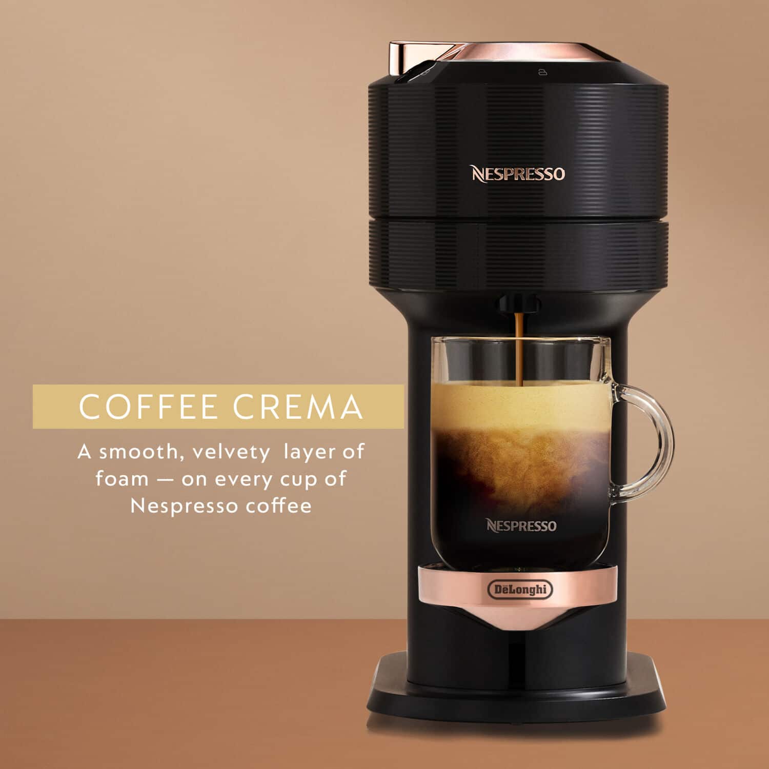 COFFEE CREMA
A smooth, velvety layer of foam — on every cup of Nespresso coffee
NESPRESSO
DeLonghi