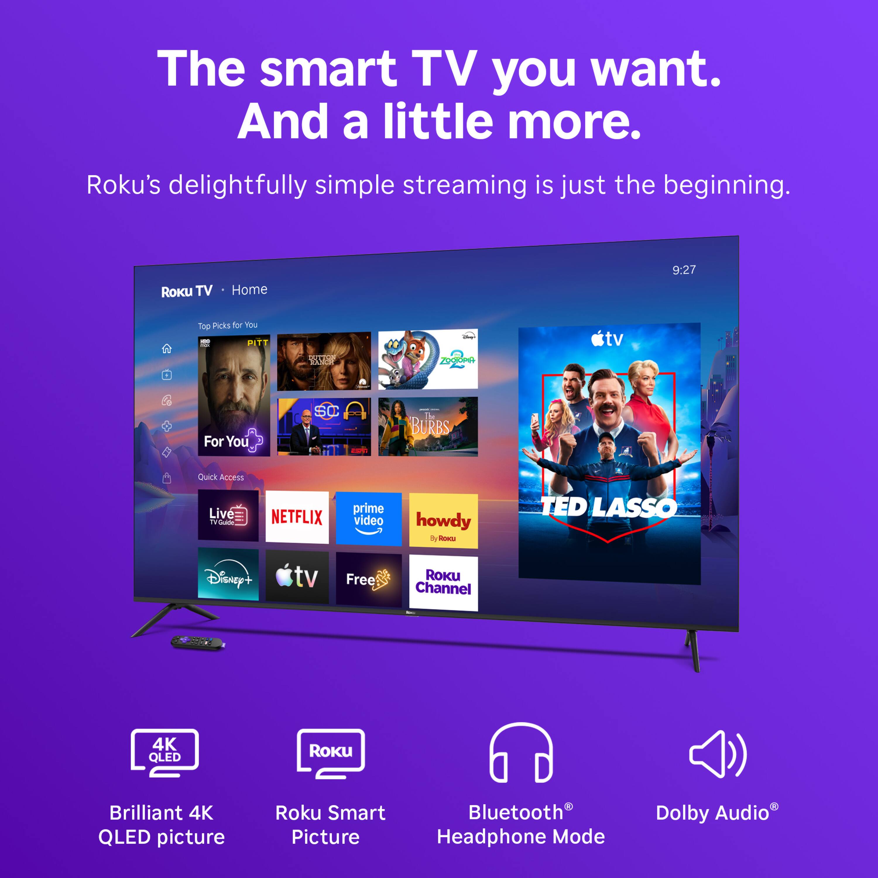 The smart TV you want. And a little more.  
Roku's delightfully simple streaming is just the beginning.  

Roku TV  
Home  
9:27  
Top Picks for You  
40 PITT FOR  
2017.00 RESISIONE  
theet - ZOCTOPIA  
tv  
For You  
SC  
- BURBS  
Quick Access  
Live TVGuide  
NETFLIX  
prime video  
howdy By Roscu  
TED LASSO  
Disney+  
tv  
Free  
Roku Channel  
50000  
4K QLED  
ROKU  
Brilliant 4K QLED picture  
Roku Smart Picture  
Bluetooth Headphone Mode  
Dolby Audio