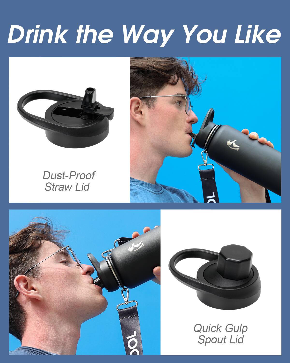 Drink the Way You Like

Dust-Proof Straw Lid

Quick Gulp Spout Lid