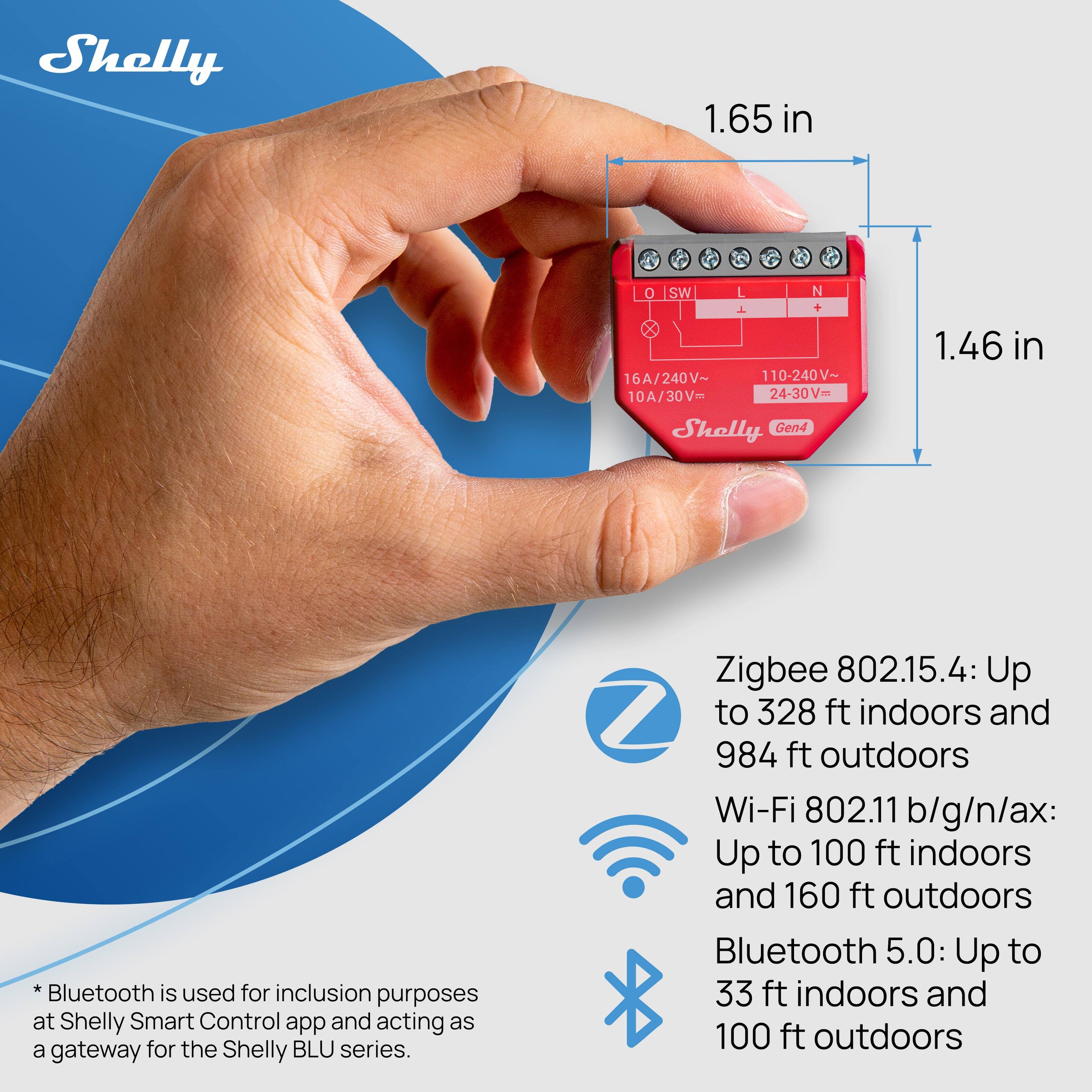 Shelly 1.65 in 0 SW L N 1 16A/240V~ 110-240V~ 24-30V= - 10A/30V= Shelly Gen4 1.46 in

Bluetooth is used for inclusion purposes at Shelly Smart Control app and acting as a gateway for the Shelly BLU series.

Zigbee 802.15.4: Up to 328 ft indoors and 984 ft outdoors  
Wi-Fi 802.11 b/g/n/ax: Up to 100 ft indoors and 160 ft outdoors  
Bluetooth 5.0: Up to 33 ft indoors and 100 ft outdoors